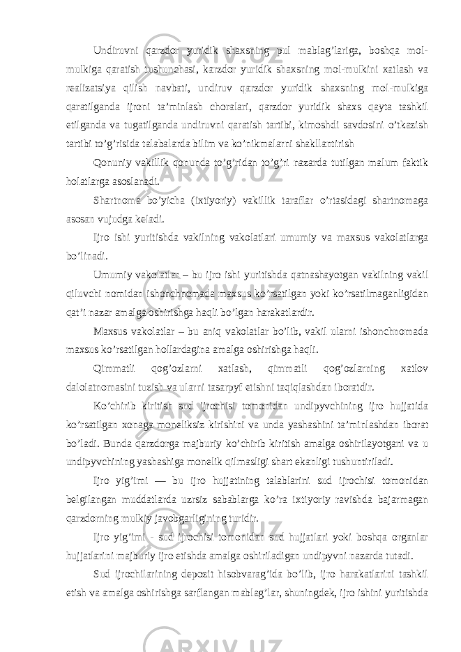 Undiruvni qarzdor yuridik shaxsning pul mablag’lariga, boshqa mol- mulkiga qaratish tushunchasi, karzdor yuridik shaxsning mol-mulkini xatlash va realizatsiya qilish navbati, undiruv qarzdor yuridik shaxsning mol-mulkiga qaratilganda ijroni ta’minlash choralari, qarzdor yuridik shaxs qayta tashkil etilganda va tugatilganda undiruvni qaratish tartibi, kimoshdi savdosini o’tkazish tartibi to’g’risida talabalarda bilim va ko’nikmalarni shakllantirish Qonuniy vakillik qonunda to’g’ridan to’g’ri nazarda tutilgan malum faktik holatlarga asoslanadi. Shartnoma bo’yicha (ixtiyoriy) vakillik taraflar o’rtasidagi shartnomaga asosan vujudga keladi. Ijro ishi yuritishda vakilning vakolatlari umumiy va maxsus vakolatlarga bo’linadi. Umumiy vakolatlar – bu ijro ishi yuritishda qatnashayotgan vakilning vakil qiluvchi nomidan ishonchnomada maxsus ko’rsatilgan yoki ko’rsatilmaganligidan qat’i nazar amalga oshirishga haqli bo’lgan harakatlardir. Maxsus vakolatlar – bu aniq vakolatlar bo’lib, vakil ularni ishonchnomada maxsus ko’rsatilgan hollardagina amalga oshirishga haqli. Qimmatli qog’ozlarni xatlash, qimmatli qog’ozlarning xatlov dalolatnomasini tuzish va ularni tasarpyf etishni taqiqlashdan iboratdir. Ko’chirib kiritish sud ijrochisi tomonidan undipyvchining ijro hujjatida ko’rsatilgan xonaga moneliksiz kirishini va unda yashashini ta’minlashdan iborat bo’ladi. Bunda qarzdorga majburiy ko’chirib kiritish amalga oshirilayotgani va u undipyvchining yashashiga monelik qilmasligi shart ekanligi tushuntiriladi. Ijro yig’imi — bu ijro hujjatining talablarini sud ijro chisi tomonidan belgilangan muddatlarda uzrsiz sabablarga ko’ra ix tiyoriy ravishda bajarmagan qarzdorning mulkiy javobgarligining turidir. Ijro yig’imi - sud ijrochisi tomonidan sud hujjatlari yoki boshqa organlar hujjatlarini majburiy ijro etishda amalga oshiriladigan undipyvni nazarda tutadi. Sud ijrochilarining depozit hisobvarag’ida bo’lib, ijro harakatlarini tashkil etish va amalga oshirishga sarflangan mablag’lar, shuningdek, ijro ishini yuritishda 