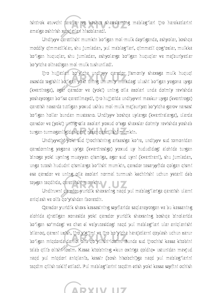 ishtirok etuvchi taraflar va boshqa shaxslarning mablag’lari ijro harakatlarini amalga oshirish xarajatlari hisoblanadi. Undipyv qaratilishi mumkin bo’lgan mol-mulk deyilganda, ashyolar, boshqa moddiy qimmatliklar, shu jumladan, pul mablag’lari, qimmatli qog’ozlar, mulkka bo’lgan huquqlar, shu jumladan, ashyolarga bo’lgan huquqlar va majburiyatlar bo’yicha olinadigan mol-mulk tushuniladi. Ijro hujjatlari bo’yicha undipyv qarzdor jismoniy shaxsga mulk huquqi asosida tegishli bo’lgan yoki uning umumiy mulkdagi ulushi bo’lgan yagona uyga (kvartiraga), agar qarzdor va (yoki) uning oila azolari unda doimiy ravishda yashayotgan bo’lsa qaratilmaydi, ijro hujjatida undipyvni mazkur uyga (kvartiraga) qaratish nazarda tutilgan yoxud ushbu mol-mulk majburiyat bo’yicha garov narsasi bo’lgan hollar bundan mustasno. Undipyv boshqa uylarga (kvartiralarga), ularda qarzdor va (yoki) uning oila azolari yoxud o’zga shaxslar doimiy ravishda yashab turgan-turmaganligidan qat’i nazar qaratilishi mumkin. Undipyvchi yoki sud ijrochisining arizasiga ko’ra, undipyv sud tomonidan qarzdorning yagona uyiga (kvartirasiga) yoxud uy hududidagi alohida turgan binoga yoki uyning muayyan qismiga, agar sud uyni (kvartirani), shu jumladan, unga tutash hududni qismlarga bo’lishi mumkin, qarzdor tasarpyfida qolgan qismi esa qarzdor va uning oila azolari normal turmush kechirishi uchun yetarli deb topgan taqdirda, qaratilishi mumkin. Undiruvni qarzdor yuridik shaxsning naqd pul mablag’lariga qaratish ularni aniqlash va olib qo’yishdan iboratdir. Qarzdor yuridik shaxs kassasining seyflarida saqlanayotgan va bu kassaning alohida ajratilgan xonasida yoki qarzdor yuridik shaxsning boshqa binolarida bo’lgan so’mdagi va chet el valyutasidagi naqd pul mablag’lari ular aniqlanishi bilanoq, qarzni uzish, ijro yig’imi va ijro bo’yicha harajatlarni qoplash uchun zarur bo’lgan miqdorda darhol olib qo’yilishi lozim. Bunda sud ijrochisi kassa kitobini talab qilib olishi lozim. Kassa kitobining «kun oxiriga qoldiq» ustunidan mavjud naqd pul miqdori aniqlanib, kassir (bosh hisobchi)ga naqd pul mablag’larini taqdim qilish taklif etiladi. Pul mablag’larini taqdim etish yoki kassa seyfini ochish 