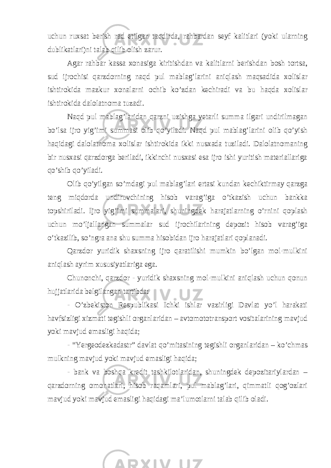 uchun ruxsat berish rad etilgan taqdirda, rahbardan seyf kalitlari (yoki ularning dublikatlari)ni talab qilib olish zarur. Agar rahbar kassa xonasiga kiritishdan va kalitlarni berishdan bosh tortsa, sud ijrochisi qarzdorning naqd pul mablag’larini aniqlash maqsadida xolislar ishtirokida mazkur xonalarni ochib ko’zdan kechiradi va bu haqda xolislar ishtirokida dalolatnoma tuzadi. Naqd pul mablag’laridan qarzni uzishga yetarli summa ilgari undirilmagan bo’lsa ijro yig’imi summasi olib qo’yiladi. Naqd pul mablag’larini olib qo’yish haqidagi dalolatnoma xolislar ishtirokida ikki nusxada tuziladi. Dalolatnomaning bir nusxasi qarzdorga beriladi, ikkinchi nusxasi esa ijro ishi yuritish materiallariga qo’shib qo’yiladi. Olib qo’yilgan so’mdagi pul mablag’lari ertasi kundan kechiktirmay qarzga teng miqdorda undiruvchining hisob varag’iga o’tkazish uchun bankka topshiriladi. Ijro yig’imi summalari, shuningdek harajatlarning o’rnini qoplash uchun mo’ljallangan summalar sud ijrochilarining depozit hisob varag’iga o’tkazilib, so’ngra ana shu summa hisobidan ijro harajatlari qoplanadi. Qarzdor yuridik shaxsning ijro qaratilishi mumkin bo’lgan mol-mulkini aniqlash ayrim xususiyatlariga ega. Chunonchi, qarzdor - yuridik shaxsning mol-mulkini aniqlash uchun qonun hujjatlarida belgilangan tartibda: - O’zbekiston Respublikasi Ichki ishlar vazirligi Davlat yo’l harakati havfsizligi xizmati tegishli organlaridan – avtomototransport vositalarining mavjud yoki mavjud emasligi haqida; - “Yergeodezkadastr” davlat qo’mitasining tegishli organlaridan – ko’chmas mulkning mavjud yoki mavjud emasligi haqida; - bank va boshqa kredit tashkilotlaridan, shuningdek depozitariylardan – qarzdorning omonatlari, hisob raqamlari, pul mablag’lari, qimmatli qog’ozlari mavjud yoki mavjud emasligi haqidagi ma’lumotlarni talab qilib oladi. 