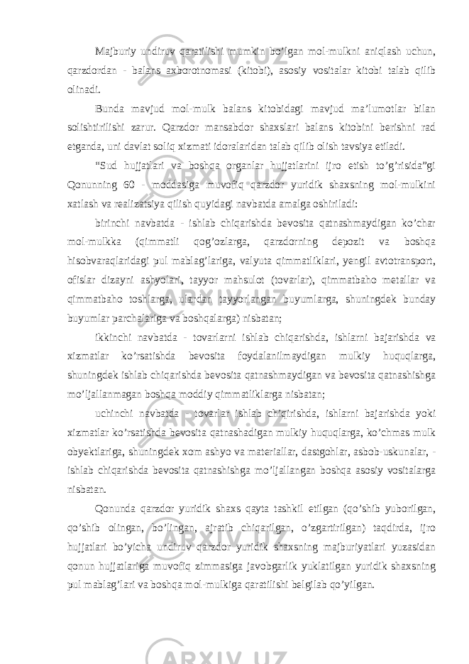 Majburiy undiruv qaratilishi mumkin bo’lgan mol-mulkni aniqlash uchun, qarzdordan - balans axborotnomasi (kitobi), asosiy vositalar kitobi talab qilib olinadi. Bunda mavjud mol-mulk balans kitobidagi mavjud ma’lumotlar bilan solishtirilishi zarur. Qarzdor mansabdor shaxslari balans kitobini berishni rad etganda, uni davlat soliq xizmati idoralaridan talab qilib olish tavsiya etiladi. “Sud hujjatlari va boshqa organlar hujjatlarini ijro etish to’g’risida”gi Qonunning 60 - moddasiga muvofiq qarzdor yuridik shaxsning mol-mulkini xatlash va realizatsiya qilish quyidagi navbatda amalga oshiriladi: birinchi navbatda - ishlab chiqarishda bevosita qatnashmaydigan ko’char mol-mulkka (qimmatli qog’ozlarga, qarzdorning depozit va boshqa hisobvaraqlaridagi pul mablag’lariga, valyuta qimmatliklari, yengil avtotransport, ofislar dizayni ashyolari, tayyor mahsulot (tovarlar), qimmatbaho metallar va qimmatbaho toshlarga, ulardan tayyorlangan buyumlarga, shuningdek bunday buyumlar parchalariga va boshqalarga) nisbatan; ikkinchi navbatda - tovarlarni ishlab chiqarishda, ishlarni bajarishda va xizmatlar ko’rsatishda bevosita foydalanilmaydigan mulkiy huquqlarga, shuningdek ishlab chiqarishda bevosita qatnashmaydigan va bevosita qatnashishga mo’ljallanmagan boshqa moddiy qimmatliklarga nisbatan; uchinchi navbatda - tovarlar ishlab chiqirishda, ishlarni bajarishda yoki xizmatlar ko’rsatishda bevosita qatnashadigan mulkiy huquqlarga, ko’chmas mulk obyektlariga, shuningdek xom ashyo va materiallar, dastgohlar, asbob-uskunalar, - ishlab chiqarishda bevosita qatnashishga mo’ljallangan boshqa asosiy vositalarga nisbatan. Qonunda qarzdor yuridik shaxs qayta tashkil etilgan (qo’shib yuborilgan, qo’shib olingan, bo’lingan, ajratib chiqarilgan, o’zgartirilgan) taqdirda, ijro hujjatlari bo’yicha undiruv qarzdor yuridik shaxsning majburiyatlari yuzasidan qonun hujjatlariga muvofiq zimmasiga javobgarlik yuklatilgan yuridik shaxsning pul mablag’lari va boshqa mol-mulkiga qaratilishi belgilab qo’yilgan. 