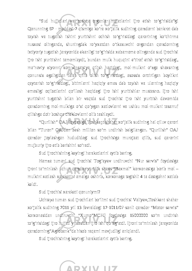 “Sud hujjatlari va boshqa organlar hujjatlarini ijro etish to’g’risida”gi Qonunning 62 - moddasi 2 qismiga ko’ra xo’jalik sudining qarzdorni bankrot deb topish va tugatish ishini yuritishni ochish to’g’risidagi qarorining ko’chirma nusxasi olinganda, shuningdek ro’yxatdan o’tkazuvchi organdan qarzdorning ixtiyoriy tugatish jarayonida ekanligi to’g’risida xabarnoma olinganda sud ijrochisi ijro ishi yuritishni tamomlaydi, bundan mulk huquqini e’tirof etish to’g’risidagi, ma’naviy ziyonni kompensatsiya qilish haqidagi, mol-mulkni o’zga shaxsning qonunsiz egaligidan talab qilib olish to’g’risidagi, asossiz orttirilgan boylikni qaytarish to’g’risidagi, bitimlarni haqiqiy emas deb topish va ularning haqiqiy emasligi oqibatlarini qo’llash haqidagi ijro ishi yuritishlar mustasno. Ijro ishi yuritishni tugatish bilan bir vaqtda sud ijrochisi ijro ishi yuritish davomida qarzdorning mol-mulkiga o’zi qo’ygan xatlovlarni va ushbu mol-mulkni tasarruf qilishga doir boshqa cheklovlarni olib tashlaydi. “Qurilish” OAJ foydasiga Toshkent shahar xo’jalik sudining hal qiluv qarori bilan “Turon” OAJdan besh million so’m undirish belgilangan. “Qurilish” OAJ qarzdor joylashgan hududidagi sud ijrochisiga murojaat qilib, sud qarorini mujburiy ijro etib berishini so’radi. Sud ijrochisining keyingi harakatlarini aytib bering. Hamza tumani sud ijrochisi Tog’ayev undiruvchi “Nur servis” foydasiga ijroni ta’minlash uchun qarzdor yuridik shaxs “Baxmal” korxonasiga borib mol – mulkini xatlash xarakatini amalga oshirib, korxonaga tegishli 4 ta dastgohni xatlab keldi. Sud ijrochisi xarakati qonuniymi? Uchtepa tuman sud ijrochilari bo’limi sud ijrochisi Valiyev,Toshkent shahar xo’jalik sudining 2011 yil 13 fevraldagi 12-1011/07-sonli qarzdor “Motor servis” korxonasidan undiruvchi “Xumo”MCHJ foydasiga 15000000 so’m undirish to’g’risidagi ijro hujjati yuzasidan ijro ishi qo’zg’atdi. Ijroni ta’minlash jarayonida qarzdorning”Agrobank”da hisob raqami mavjudligi aniqlandi. Sud ijrochisining keyingi harakatlarini aytib bering. 