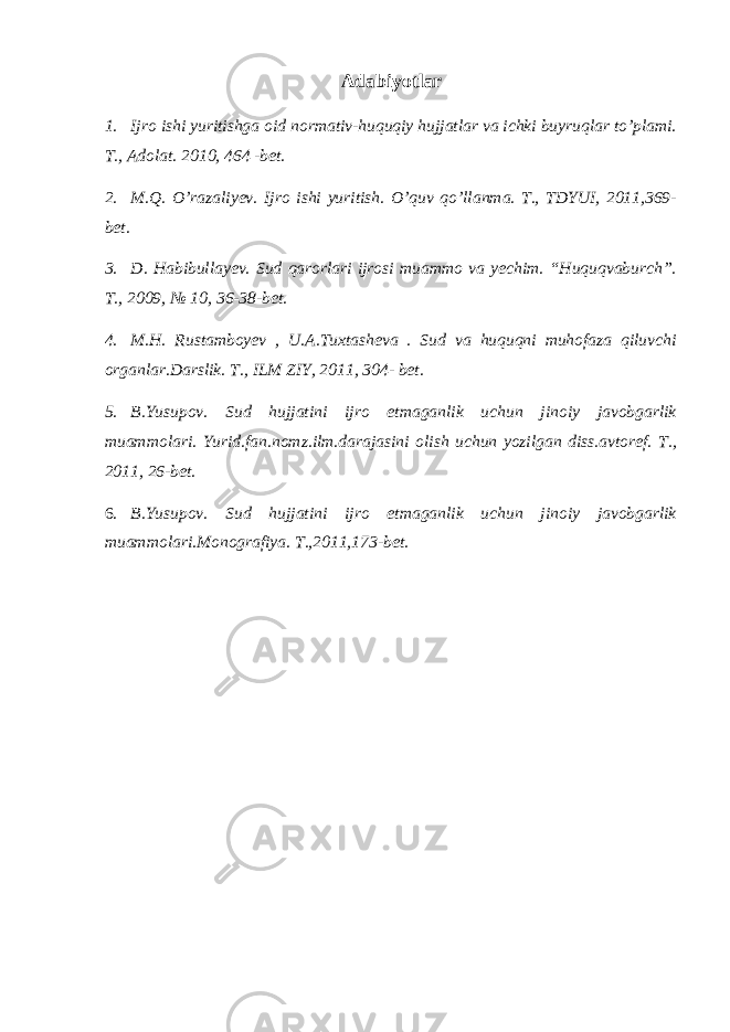 Adabiyotlar 1. Ijro ishi yuritishga oid normativ-huquqiy hujjatlar va ichki buyruqlar to’plami. T., Adolat. 2010, 464 -bet. 2. M.Q. O’razaliyev. Ijro ishi yuritish. O’quv qo’llanma. T., TDYUI, 2011,369- bet. 3. D. Habibullayev. Sud qarorlari ijrosi muammo va yechim. “Huquqvaburch”. T., 2009, № 10, 36-38-bet. 4. M.H. Rustamboyev , U.A.Tuxtasheva . Sud va huquqni muhofaza qiluvchi organlar.Darslik. T., ILM ZIY, 2011, 304- bet. 5. B.Yusupov. Sud hujjatini ijro etmaganlik uchun jinoiy javobgarlik muammolari. Yurid.fan.nomz.ilm.darajasini olish uchun yozilgan diss.avtoref. T., 2011, 26-bet. 6. B.Yusupov. Sud hujjatini ijro etmaganlik uchun jinoiy javobgarlik muammolari.Monografiya. T.,2011,173-bet. 