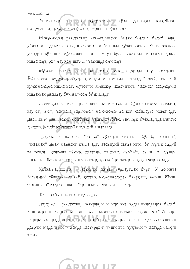 www.arxiv.uz Рангтасвир асарлари хусусиятига кўра дасгоҳли маҳобатли монументал, декоратив, мўъжаз, турларга бўлинади. Монументал рангтасвир меъморчилик билан боғлиқ бўлиб, улар уйларнинг деворларини, шифтларини безашда қўлланилади. Катта ҳажмда узоқдан кўришга мўлжалланганлиги учун булар яхлитлаштирилган ҳолда ишланади, ранглар ҳам шартли равишда олинади. Мўъжаз санъат асарлари турли мамлакатларда шу жумладан Ўзбекистон ҳудудида жуда ҳам қадим замондан тараққий этиб, қадимий қўлёзмаларга ишланган. Чунончи, Алишер Навоийнинг “Хамса” асарларига ишланган расмлар бунга мисол бўла олади. Дастгоҳли рангтасвир асарлари кенг тарқалган бўлиб, махсус матолар, картон, ёғоч, ромкага тортилган мато-холст ва шу кабиларга ишланади. Дастгоҳли рангтасвир мойбўёқ, гуашь, сувбўёқ, темпера буёқларида махсус дастгоҳ (молберт)ларга ўрнатилиб ишланади. Графика - лотинча “графо” сўзидан олинган бўлиб, “ёзаман”, “чизаман” деган маънони англатади. Тасвирий санъатнинг бу турига оддий ва рангли қаламда кўмир, пастель, сангина, сувбуёқ, гуашь ва тушда ишланган безаклар, турли плакатлар, ҳажвий расмлар ва ҳақазолар киради. Ҳайкалтарошлик - тасвирий санъат турларидан бири. У лотинча “скульпо” сўзидан олиниб, қаттиқ материалларга “қирқиш, кесиш, ўйиш, тарошлаш” орқали ишлов бериш маъносини англатади. Тасвирий санъатнинг турлари. Портрет - рангтасвир жанрлари ичида энг қадимийларидан бўлиб, кишиларнинг ташқи ва ички кечинмаларини тасвир орқали очиб беради. Портрет жанрида ишланган тасвирий санъат асарлари бизга мусаввир яшаган даврни, маданиятини ҳамда тасвирдаги кишининг руҳиятини асарда талқин этади. 