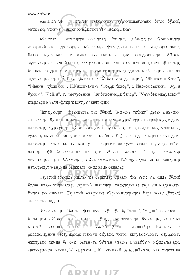 www.arxiv.uz Автопортрет - портрет жанрининг кўринишларидан бири бўлиб, мусаввир ўзининг ташқи қиёфасини ўзи тасвирлайди. Манзара - жанрдаги асарларда борлиқ, табиатдаги кўринишлар ҳаққоний акс эттирилади. Манзарада фақатгина нарса ва воқеалар эмас, балки мусаввирнинг ички кечинмалари ҳам ифодаланади. Айрим мусаввирлар водийларни, тоғу-тошларни тасвирлашга ишқибоз бўлсалар, бошқалари денгиз манзарасини тасвирлашда моҳирдирлар. Манзара жанрида мусаввирлардан Ў.Тансиқбоевнинг “Ўзбекистонда март”, “Жонажон ўлка”, “Менинг қўшиғим”, Н.Кашинанинг “Тоғда баҳор”, З.Иноғомованинг “Арпа ўрими”, “Чойга”, Р.Темуровнинг “Бибихонимда баҳор”, “Улуғбек мадрасаси” асарлари муаллифларга шуҳрат келтирди. Натюрморт - французча сўз бўлиб, “жонсиз табиат” деган маънони англатади. Бу жанрда мусаввир асосан инсонни ўраб турган атроф муҳитдаги нарсалар, турмушда қўлланиладиган буюмлар, озиқ-овқат маҳсулотлари, гуллар, мева ва бошқаларни тасвирлайди. У ўз асарида теварак-атрофдаги нарсаларни тасвирлаш орқали унинг характерли хусусиятларини, воқеа қайси даврда рўй бераётганлигини ҳам кўрсата олади. Таниқли ижодкор мусаввирлардан Р.Ахмедов, Л.Салимжонова, Ғ .Абдураҳмонов ва бошқалар натюрморт жанрида баракали ижод қилмоқдалар. Тарихий жанрда ишланган суратлар орқали биз узоқ ўтмишда бўлиб ўтган воқеа-ҳодисалар, тарихий шахслар, халқларнинг турмуш маданияти билан танишамиз. Тарихий жанрнинг кўринишларидан бири жанг (ботал) манзараларидир. Ботал жанр - “ботал” французча сўз бўлиб, “жанг”, “уруш” маъносини билдиради. У жанг манзараларини ўзида акс эттиради. Бу жанрда жанг ва ҳарбий юришлар манзараси асосий ўринни эгаллайди. Боталист - рассомларнинг асарларида жангчи образи, унинг қаҳрамонлиги, мардлиги, жасорати ҳамда ўз она Ватанига бўлган чексиз муҳаббати ифодаланади. Леонардо да Винчи, М.Б.Греков, Г.К.Савицкий, А.А.Дейнека, В.В.Волков ва 