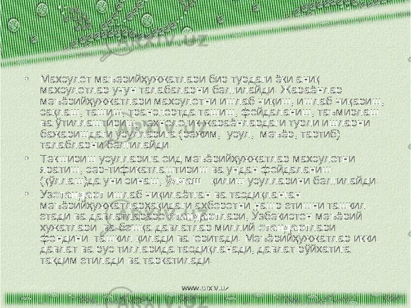 • Махсулот маъерийҳужжатлари бир турдаги ёки аниқ махсулотлар учун талабаларни белгилайди. Жараёнлар меъёрийҳужжатлари махсулотни ишлаб чиқиш, ишлаб чиқариш, сақлаш, ташиш, транспортда ташиш, фойдаланиш, таъмирлаш ва ўтиллаштириш, технологик жараёнлардаги турли ишларни бажаришдаги усулларига (режим, усул, меъёр, тартиб) талабларни белгилайди. • Текшириш усулларига оид меъёрийҳужжатлар махсулотни яратиш, сер-тификатлаштириш ва ундан фойдаланиш (қўллаш)да уни синаш, ўлчаш қилиш усулларини белгилайди. • Уз стандарт ишлаб чиқилаётган ва тасдиқланган меъёрийҳужжатларҳақидаги ахборотни нашр этишни ташкил этади ва давлатлараро стандарт лари, Ўзбекистон меъёрий хужатлари ва бошқа давлатлар миллий стандарт лари фондини ташкил қилади ва юритади. Меъёрийҳужжатлар икки: давлат ва рус тилларида тасдиқланади, давлат рўйхатига такдим этилади ва таркатилади. www.arxiv.uz 