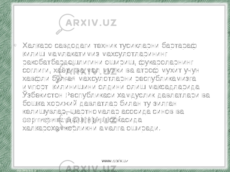 • Халқаро савдодаги техник тусикларни бартараф қилиш мамлакатимиз махсулотларининг ракобатбардошлигини ошириш, фукароларнинг соглиги, хаёти ва мол мулки ва атроф мухит учун хавфли бўлган махсулотларни республикамизга импорт қилинишини олдини олиш мақсадларида Ўзбекистон Республикаси ҳамдуслик давлатлари ва бошқа хорижий давлатлар билан ту-зилган келишувлар, шартномалар асосида синов ва сертификатлаштириш соќасида халқароҳамкорликни амалга оширади. www.arxiv.uz 