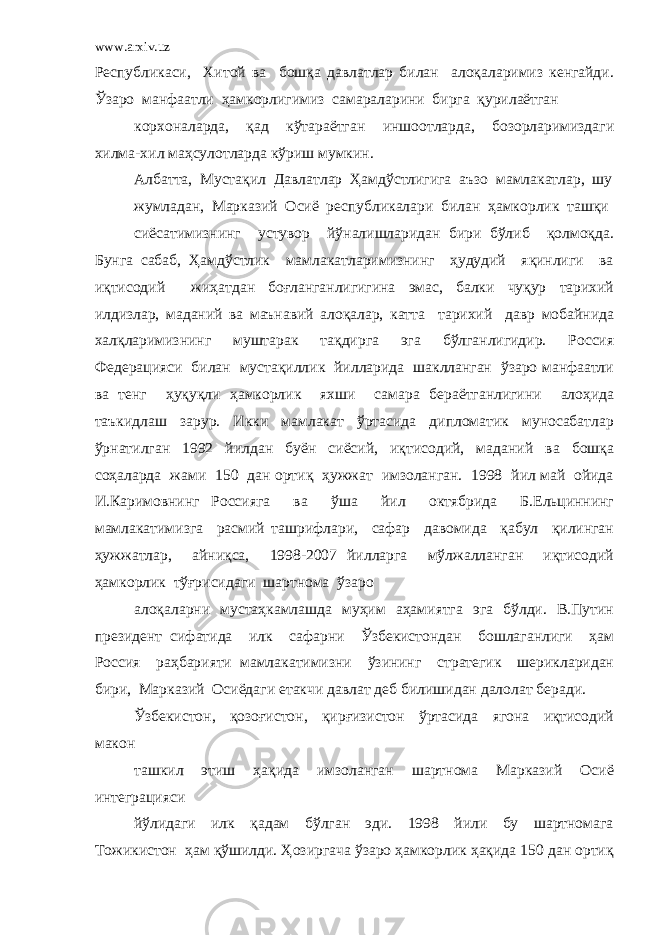 www.arxiv.uz Республикаси, Хитой ва бошқа давлатлар билан алоқаларимиз кенгайди. Ўзаро манфаатли ҳамкорлигимиз самараларини бирга қурилаётган корхоналарда, қад кўтараётган иншоотларда, бозорларимиздаги хилма-хил маҳсулотларда кўриш мумкин. Албатта, Мустақил Давлатлар Ҳамдўстлигига аъзо мамлакатлар, шу жумладан, Марказий Осиё республикалари билан ҳамкорлик ташқи сиёсатимизнинг устувор йўналишларидан бири бўлиб қолмоқда. Бунга сабаб, Ҳамдўстлик мамлакатларимизнинг ҳудудий яқинлиги ва иқтисодий жиҳатдан боғланганлигигина эмас, балки чуқур тарихий илдизлар, маданий ва маънавий алоқалар, катта тарихий давр мобайнида халқларимизнинг муштарак тақдирга эга бўлганлигидир. Россия Федерацияси билан мустақиллик йилларида шаклланган ўзаро манфаатли ва тенг ҳуқуқли ҳамкорлик яхши самара бераётганлигини алоҳида таъкидлаш зарур. Икки мамлакат ўртасида дипломатик муносабатлар ўрнатилган 1992 йилдан буён сиёсий, иқтисодий, маданий ва бошқа соҳаларда жами 150 дан ортиқ ҳужжат имзоланган. 1998 йил май ойида И.Каримовнинг Россияга ва ўша йил октябрида Б.Ельциннинг мамлакатимизга расмий ташрифлари, сафар давомида қабул қилинган ҳужжатлар, айниқса, 1998-2007 йилларга мўлжалланган иқтисодий ҳамкорлик тўғрисидаги шартнома ўзаро алоқаларни мустаҳкамлашда муҳим аҳамиятга эга бўлди. В.Путин президент сифатида илк сафарни Ўзбекистондан бошлаганлиги ҳам Россия раҳбарияти мамлакатимизни ўзининг стратегик шерикларидан бири, Марказий Осиёдаги етакчи давлат деб билишидан далолат беради. Ўзбекистон, қозоғистон, қирғизистон ўртасида ягона иқтисодий макон ташкил этиш ҳақида имзоланган шартнома Марказий Осиё интеграцияси йўлидаги илк қадам бўлган эди. 1998 йили бу шартномага Тожикистон ҳам қўшилди. Ҳозиргача ўзаро ҳамкорлик ҳақида 150 дан ортиқ 