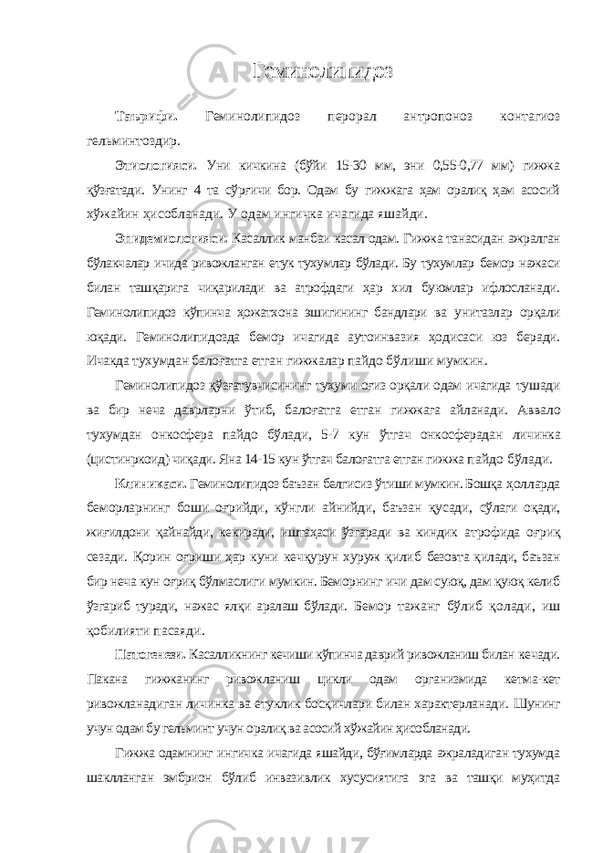 Геминолипидоз Таърифи. Геминолипидоз перорал антропоноз контагиоз гельминтоздир. Этиологияси. Уни кичкина (бўйи 15-30 мм, эни 0,55-0,77 мм) гижжа қўзғатади. Унинг 4 та сўрғичи бор. Одам бу гижжага ҳам оралиқ ҳам асосий хўжайин ҳисобланади. У одам ингичка ичагида яшайди. Эпидемиологияси. Касаллик манбаи касал одам. Гижжа танасидан ажралган бўлакчалар ичида ривожланган етук тухумлар бўлади. Бу тухумлар бемор нажаси билан ташқарига чиқарилади ва атрофдаги ҳар хил буюмлар ифлосланади. Геминолипидоз кўпинча ҳожатхона эшигининг бандлари ва унитазлар орқали юқади. Геминолипидозда бемор ичагида аутоинвазия ҳодисаси юз беради. Ичакда тухумдан балоғатга етган гижжалар пайдо бўлиши мумкин. Геминолипидоз қўзғатувчисининг тухуми оғиз орқали одам ичагида тушади ва бир неча даврларни ўтиб, балоғатга етган гижжага айланади. Аввало тухумдан онкосфера пайдо бўлади, 5-7 кун ўтгач онкосферадан личинка (цистинркоид) чиқади. Яна 14-15 кун ўтгач балоғатга етган гижжа пайдо бўлади. Клиникаси. Геминолипидоз баъзан белгисиз ўтиши мумкин. Бошқа ҳолларда беморларнинг боши оғрийди, кўнгли айнийди, баъзан қусади, сўлаги оқади, жиғилдони қайнайди, кекиради, иштаҳаси ўзгаради ва киндик атрофида оғриқ сезади. Қорин оғриши ҳар куни кечқурун хуруж қилиб безовта қилади, баъзан бир неча кун оғриқ бўлмаслиги мумкин. Беморнинг ичи дам суюқ, дам қуюқ келиб ўзгариб туради, нажас ялқи аралаш бўлади. Бемор тажанг бўлиб қолади, иш қобилияти пасаяди. Патогенези. Касалликнинг кечиши кўпинча даврий ривожланиш билан кечади. Пакана гижжанинг ривожланиш цикли одам организмида кетма-кет ривожланадиган личинка ва етуклик босқичлари билан характерланади. Шунинг учун одам бу гельминт учун оралиқ ва асосий хўжайин ҳисобланади. Гижжа одамнинг ингичка ичагида яшайди, бўғимларда ажраладиган тухумда шаклланган эмбрион бўлиб инвазивлик хусусиятига эга ва ташқи муҳитда 