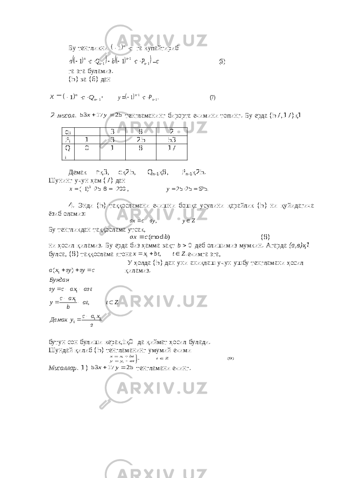 Бу тенгликни   c n 1 га купайтириб         )6( 1 1 1 1 1 c P c b Q c a n n n n            га эга буламиз . (5) ва (6) дан  х   1 1     n n Q c ,   )7( . 1 1 1     n n Р с у 2- мисол . 25 17 53   у x тенгламанинг бирорта ечимини топинг . Бу ерда (57,17) қ 1 q i 3 8 2 P i 1 3 25 53 Q i 0 1 8 17 Демак n қ 3, c қ 25, Q n -1 қ 8, P n -1 қ 25. Шунинг учун ҳам (7) дан . 625 25 25 , 200 8 25 )1( 3         у х 4. Энди (5) таққосламани ечишни бошқа усулини қарайлик (5) ни қуйидагича ёзиб оламиз : Z у ву с ах    , Бу тенгликдан таққослама утсак , ) (mod b c ax  (8) ни ҳосил қиламиз . Бу ерда биз ҳамма вақт 0b деб олишимиз мумкин . Агарда ( а , в ) қ 1 булса , (8) таққослама ягона . , 1 Z t bt х х    ечимга эга , У ҳолда (5) дан уни аниқлаш учун ушбу тенгламани ҳосил қиламиз . бутун сон булиши керак , t қ 0 да қиймат ҳосил булади . Шундай қилиб (5) тенгламанинг умумий ечими )9( , 11 Z t at у у bt x x       Мисоллар . 1) 25 17 53   у x тенгламани ечинг . в х а с у Демак Z t at b ax c у авt ах с ву Бундан с ву ву х а 11 1 1 1 1 , ) (             