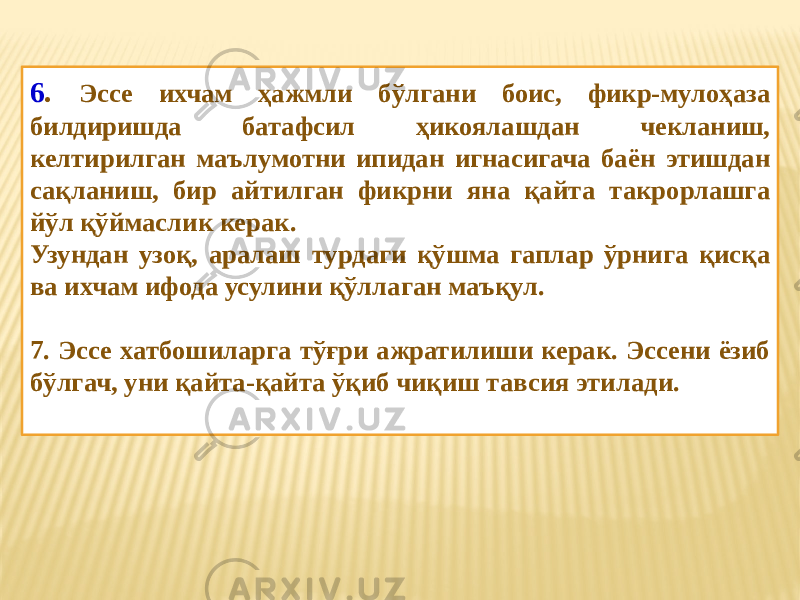 6 . Эссе ихчам ҳажмли бўлгани боис, фикр-мулоҳаза билдиришда батафсил ҳикоялашдан чекланиш, келтирилган маълумотни ипидан игнасигача баён этишдан сақланиш, бир айтилган фикрни яна қайта такрорлашга йўл қўймаслик керак. Узундан узоқ, аралаш турдаги қўшма гаплар ўрнига қисқа ва ихчам ифода усулини қўллаган маъқул. 7. Эссе хатбошиларга тўғри ажратилиши керак. Эссени ёзиб бўлгач, уни қайта-қайта ўқиб чиқиш тавсия этилади. 