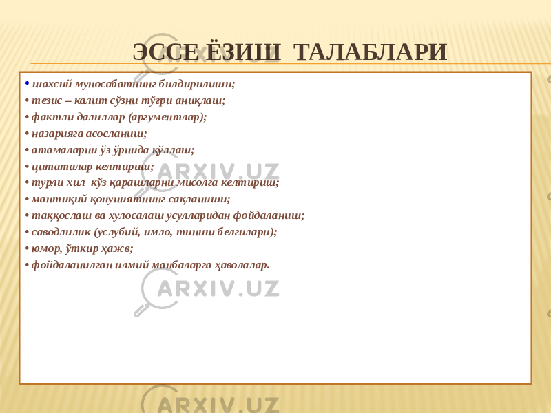 ЭССЕ ЁЗИШ ТАЛАБЛАРИ   • шахсий муносабатнинг билдирилиши; • тезис – калит сўзни тўғри аниқлаш; • фактли далиллар (аргументлар); • назарияга асосланиш; • атамаларни ўз ўрнида қўллаш; • цитаталар келтириш; • турли хил кўз қарашларни мисолга келтириш; • мантиқий қонуниятнинг сақланиши; • таққослаш ва хулосалаш усулларидан фойдаланиш; • саводлилик (услубий, имло, тиниш белгилари); • юмор, ўткир ҳажв; • фойдаланилган илмий манбаларга ҳаволалар. 