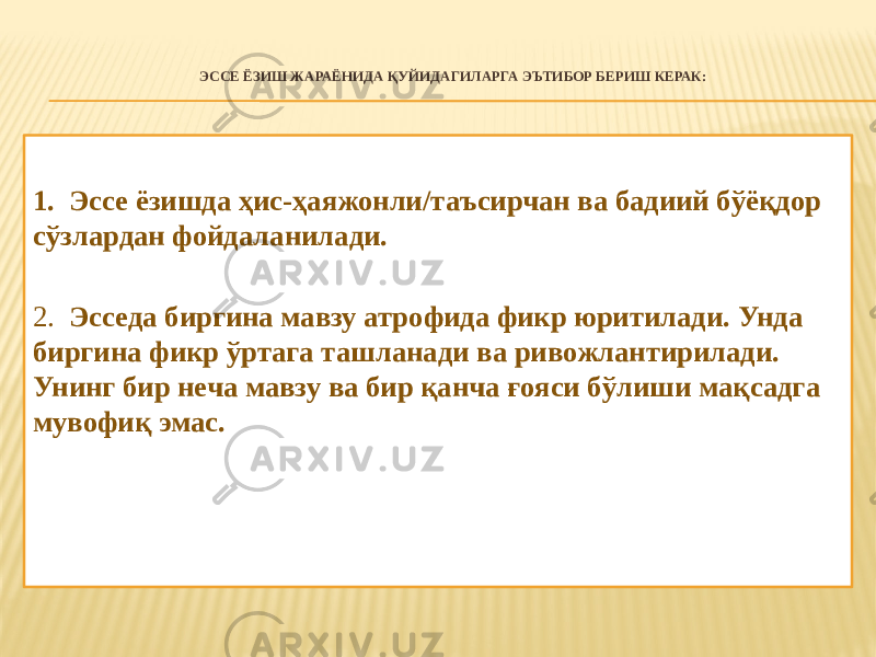 ЭССЕ ЁЗИШ ЖАРАЁНИДА ҚУЙИДАГИЛАРГА ЭЪТИБОР БЕРИШ КЕРАК:   1. Эссе ёзишда ҳис-ҳаяжонли/таъсирчан ва бадиий бўёқдор сўзлардан фойдаланилади. 2. Эсседа биргина мавзу атрофида фикр юритилади. Унда биргина фикр ўртага ташланади ва ривожлантирилади. Унинг бир неча мавзу ва бир қанча ғояси бўлиши мақсадга мувофиқ эмас. 