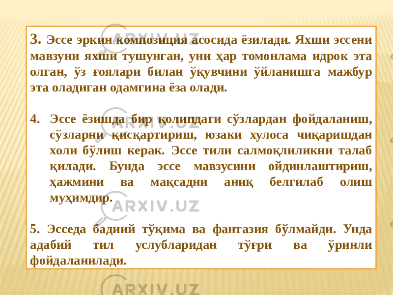 3. Эссе эркин композиция асосида ёзилади. Яхши эссени мавзуни яхши тушунган, уни ҳар томонлама идрок эта олган, ўз ғоялари билан ўқувчини ўйланишга мажбур эта оладиган одамгина ёза олади. 4. Эссе ёзишда бир қолипдаги сўзлардан фойдаланиш, сўзларни қисқартириш, юзаки хулоса чиқаришдан холи бўлиш керак. Эссе тили салмоқлиликни талаб қилади. Бунда эссе мавзусини ойдинлаштириш, ҳажмини ва мақсадни аниқ белгилаб олиш муҳимдир. 5. Эсседа бадиий тўқима ва фантазия бўлмайди. Унда адабий тил услубларидан тўғри ва ўринли фойдаланилади. 