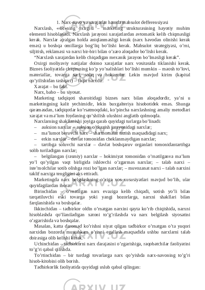 1. Narx-navo va xarajatlar hamda mahsulot defferensiyasi Narxlash, «4R»ning oxirgisi – marketing strukturasining hayotiy muhim elementi hisoblanadi. Narxlash jarayoni xarajatlardan avtomatik kelib chiqmasligi kerak. Narxlar ajralgan holda aniqlanmasligi kerak (narx havodan olinishi kerak emas) u boshqa omillarga bog’liq bo’lishi kerak. Mahsulot strategiyasi, o’rni, siljitish, reklamasi va narxi bir-biri bilan o’zaro aloqador bo’lishi kerak. “Narxlash xarajatdan kelib chiqadigan mexanik jarayon bo’lmasligi kerak”. Oxirgi moliyaviy natijalar doimo xarajatlar narx vositasida tiklanishi kerak. Biznes faoliyatida chiqimning ko’p yo’nalishlari bo’lishi mumkin – maosh to’lovi, materiallar, tovarga sarf, soliq va hokazolar. Lekin mavjud kirim (kapital qo’yilishidan tashqari) – faqat narxdir. Xarajat – bu fakt. Narx, baho – bu siyosat. Marketing tadqiqoti sharoitidagi biznes narx bilan aloqadordir, ya’ni u marketingning kalit yechimidir, lekin buxgalteriya hisobotidek emas. Shunga qaramasdan, tadqiqotlar ko’rsatmoqdaki, ko’pincha narxlashning amaliy metodlari xarajat va ma’lum foydaning qo’shilish ulushini anglatib qolmoqda. Narxlarning shakllanishi joyiga qarab quyidagi turlarga bo’linadi: – auksion narxlar – auksion o’tkazish jarayonidagi narxlar; – ma’lumot beruvchi narx – shartnomalar tuzish maqsadidagi narx; – erkin narxlar – davlat tomonidan cheklanmaydigan narxlar; – tartibga soluvchi narxlar – davlat boshqaruv organlari tomonidantartibga solib turiladigan narxlar; – belgilangan (rasmiy) narxlar – hokimiyat tomonidan o’rnatilganva ma’lum yo’l qo’yilgan vaqt birligida ishlovchi o’zgarmas narxlar; – talab narxi – iste’molchilar sotib olishga rozi bo’lgan narxlar; – muvozanat narxi – talab narxini taklif narxiga tengligini aks ettiradi. Marketingda narx belgilashning o’ziga xos xususiyatlari mavjud bo’lib, ular quyidagilardan iborat: Birinchidan – o’rnatilgan narx evaziga kelib chiqadi, sotish yo’li bilan tarqatiluvchi eski tovarga yoki yangi bozorlarga, narxni shakllari bilan farqlanishida va boshqalar. Ikkinchidan – tadbirkor oldin o’rnatgan narxini qayta ko’rib chiqishida, narxni hisoblashda qo’llaniladigan xatoni to’g’rilashda va narx belgilash siyosatini o’zgarishida va boshqalar. Masalan, katta daromad ko’rishni niyat qilgan tadbirkor o’rnatgan o’ta yuqori narxidan bozorda mustahkam o’rinni egallash maqsadida ushbu narxlarni talab doirasiga olib kelishi kerak. Uchinchidan – tadbirkorni narx darajasini o’zgarishiga, raqobatchilar faoliyatini to’g’ri qabul qilishda. To’rtinchidan – bir turdagi tovarlarga narx qo’yishda narx-navoning to’g’ri hisob-kitobini olib borish. Tadbirkorlik faoliyatida quyidagi uslub qabul qilingan: 