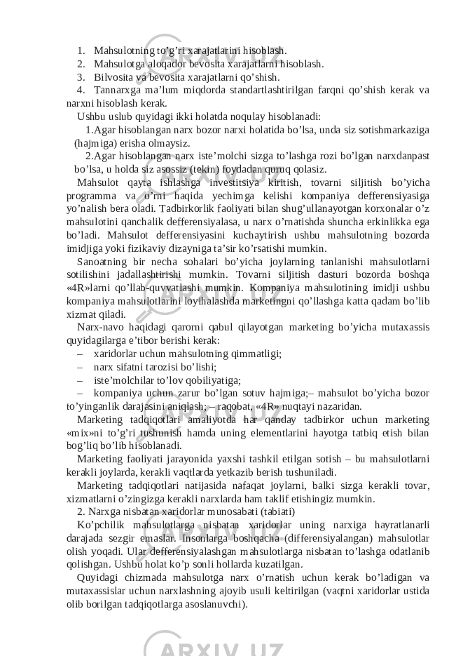 1. Mahsulotning to’g’ri xarajatlarini hisoblash. 2. Mahsulotga aloqador bevosita xarajatlarni hisoblash. 3. Bilvosita va bevosita xarajatlarni qo’shish. 4. Tannarxga ma’lum miqdorda standartlashtirilgan farqni qo’shish kerak va narxni hisoblash kerak. Ushbu uslub quyidagi ikki holatda noqulay hisoblanadi: 1. Agar hisoblangan narx bozor narxi holatida bo’lsa, unda siz sotishmarkaziga (hajmiga) erisha olmaysiz. 2. Agar hisoblangan narx iste’molchi sizga to’lashga rozi bo’lgan narxdanpast bo’lsa, u holda siz asossiz (tekin) foydadan quruq qolasiz. Mahsulot qayta ishlashga investitsiya kiritish, tovarni siljitish bo’yicha programma va o’rni haqida yechimga kelishi kompaniya defferensiyasiga yo’nalish bera oladi. Tadbirkorlik faoliyati bilan shug’ullanayotgan korxonalar o’z mahsulotini qanchalik defferensiyalasa, u narx o’rnatishda shuncha erkinlikka ega bo’ladi. Mahsulot defferensiyasini kuchaytirish ushbu mahsulotning bozorda imidjiga yoki fizikaviy dizayniga ta’sir ko’rsatishi mumkin. Sanoatning bir necha sohalari bo’yicha joylarning tanlanishi mahsulotlarni sotilishini jadallashtirishi mumkin. Tovarni siljitish dasturi bozorda boshqa «4R»larni qo’llab-quvvatlashi mumkin. Kompaniya mahsulotining imidji ushbu kompaniya mahsulotlarini loyihalashda marketingni qo’llashga katta qadam bo’lib xizmat qiladi. Narx-navo haqidagi qarorni qabul qilayotgan marketing bo’yicha mutaxassis quyidagilarga e’tibor berishi kerak: – xaridorlar uchun mahsulotning qimmatligi; – narx sifatni tarozisi bo’lishi; – iste’molchilar to’lov qobiliyatiga; – kompaniya uchun zarur bo’lgan sotuv hajmiga;– mahsulot bo’yicha bozor to’yinganlik darajasini aniqlash; – raqobat, «4R» nuqtayi nazaridan. Marketing tadqiqotlari amaliyotda har qanday tadbirkor uchun marketing «mix»ni to’g’ri tushunish hamda uning elementlarini hayotga tatbiq etish bilan bog’liq bo’lib hisoblanadi. Marketing faoliyati jarayonida yaxshi tashkil etilgan sotish – bu mahsulotlarni kerakli joylarda, kerakli vaqtlarda yetkazib berish tushuniladi. Marketing tadqiqotlari natijasida nafaqat joylarni, balki sizga kerakli tovar, xizmatlarni o’zingizga kerakli narxlarda ham taklif etishingiz mumkin. 2. Narxga nisbatan xaridorlar munosabati (tabiati) Ko’pchilik mahsulotlarga nisbatan xaridorlar uning narxiga hayratlanarli darajada sezgir emaslar. Insonlarga boshqacha (differensiyalangan) mahsulotlar olish yoqadi. Ular defferensiyalashgan mahsulotlarga nisbatan to’lashga odatlanib qolishgan. Ushbu holat ko’p sonli hollarda kuzatilgan. Quyidagi chizmada mahsulotga narx o’rnatish uchun kerak bo’ladigan va mutaxassislar uchun narxlashning ajoyib usuli keltirilgan (vaqtni xaridorlar ustida olib borilgan tadqiqotlarga asoslanuvchi). 