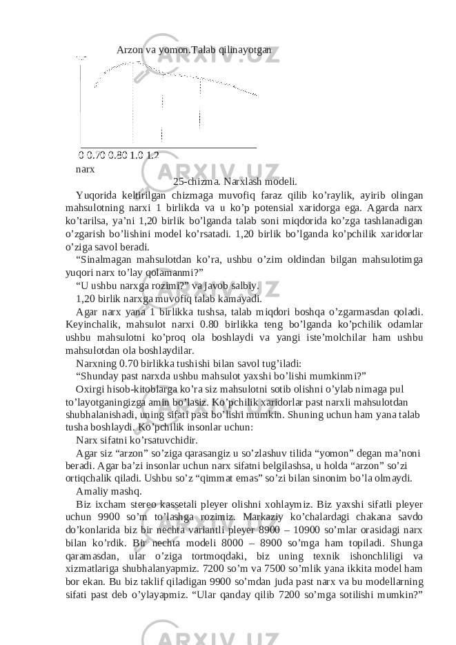 Arzon va yomon. Talab qilinayotgan 0 0.70 0.80 1.0 1.2 narx 25-chizma. Narxlash modeli. Yuqorida keltirilgan chizmaga muvofiq faraz qilib ko’raylik, ayirib olingan mahsulotning narxi 1 birlikda va u ko’p potensial xaridorga ega. Agarda narx ko’tarilsa, ya’ni 1,20 birlik bo’lganda talab soni miqdorida ko’zga tashlanadigan o’zgarish bo’lishini model ko’rsatadi. 1,20 birlik bo’lganda ko’pchilik xaridorlar o’ziga savol beradi. “Sinalmagan mahsulotdan ko’ra, ushbu o’zim oldindan bilgan mahsulotimga yuqori narx to’lay qolamanmi?” “U ushbu narxga rozimi?” va javob salbiy. 1,20 birlik narxga muvofiq talab kamayadi. Agar narx yana 1 birlikka tushsa, talab miqdori boshqa o’zgarmasdan qoladi. Keyinchalik, mahsulot narxi 0.80 birlikka teng bo’lganda ko’pchilik odamlar ushbu mahsulotni ko’proq ola boshlaydi va yangi iste’molchilar ham ushbu mahsulotdan ola boshlaydilar. Narxning 0.70 birlikka tushishi bilan savol tug’iladi: “Shunday past narxda ushbu mahsulot yaxshi bo’lishi mumkinmi?” Oxirgi hisob-kitoblarga ko’ra siz mahsulotni sotib olishni o’ylab nimaga pul to’layotganingizga amin bo’lasiz. Ko’pchilik xaridorlar past narxli mahsulotdan shubhalanishadi, uning sifati past bo’lishi mumkin. Shuning uchun ham yana talab tusha boshlaydi. Ko’pchilik insonlar uchun: Narx sifatni ko’rsatuvchidir. Agar siz “arzon” so’ziga qarasangiz u so’zlashuv tilida “yomon” degan ma’noni beradi. Agar ba’zi insonlar uchun narx sifatni belgilashsa, u holda “arzon” so’zi ortiqchalik qiladi. Ushbu so’z “qimmat emas” so’zi bilan sinonim bo’la olmaydi. Amaliy mashq. Biz ixcham stereo kassetali pleyer olishni xohlaymiz. Biz yaxshi sifatli pleyer uchun 9900 so’m to’lashga rozimiz. Markaziy ko’chalardagi chakana savdo do’konlarida biz bir nechta variantli pleyer 8900 – 10900 so’mlar orasidagi narx bilan ko’rdik. Bir nechta modeli 8000 – 8900 so’mga ham topiladi. Shunga qaramasdan, ular o’ziga tortmoqdaki, biz uning texnik ishonchliligi va xizmatlariga shubhalanyapmiz. 7200 so’m va 7500 so’mlik yana ikkita model ham bor ekan. Bu biz taklif qiladigan 9900 so’mdan juda past narx va bu modellarning sifati past deb o’ylayapmiz. “Ular qanday qilib 7200 so’mga sotilishi mumkin?” 