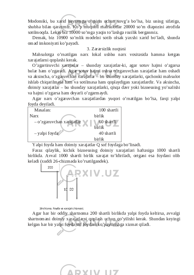 Modomiki, bu xarid bayramga o’spirin uchun sovg’a bo’lsa, biz uning sifatiga, shubha bilan qaraymiz. Ko’p muqobil mahsulotlar 20000 so’m diapozini atrofida sotilmoqda. Lekin biz 10000 so’mga yaqin to’lashga rozilik berganmiz. Demak, biz 10900 so’mlik modelni sotib olsak yaxshi xarid bo’ladi, shunda omad imkoniyati ko’payadi. 3. Zararsizlik nuqtasi Mahsulotga o’rnatilgan narx lokal ushbu narx vositasida hamma ketgan xarajatlarni qoplashi kerak. O’zgartiruvchi xarajatlar – shunday xarajatlar-ki, agar sotuv hajmi o’zgarsa bular ham o’zgaradi. Agar sotuv hajmi oshsa o’zgaruvchan xarajatlar ham oshadi va aksincha, o’zgaruvchan xarajatlar – bu shunday xarajatlarki, qachonki mahsulot ishlab chiqarilmasa ham va sotilmasa ham qoplaydigan xarajatlardir. Va aksincha, doimiy xarajatlar – bu shunday xarajatlarki, qisqa davr yoki biznesning yo’nalishi va hajmi o’zgarsa ham deyarli o’zgarmaydi. Agar narx o’zgaruvchan xarajatlardan yuqori o’rnatilgan bo’lsa, farqi yalpi foyda deyiladi. Masalan: Narx 100 shartli birlik – o’zgaruvchan xarajatlar 60 shartli birlik – yalpi foyda 40 shartli birlik Yalpi foyda ham doimiy xarajatlar Q sof foydaga bo’linadi. Faraz qilaylik, kichik biznesning doimiy xarajatlari haftasiga 1000 shartli birlikda. Avval 1000 shartli birlik xarajat to’ldiriladi, ortgani esa foydani olib keladi (xuddi 26-chizmada ko’rsatilgandek). Agar har bir oddiy shartnoma 200 shartli birlikda yalpi foyda keltirsa, avvalgi shartnomani doimiy xarajatlarni qoplash uchun qo’yilishi kerak. Shundan keyingi kelgan har bir yalpi foyda sof foydani ko’paytirishga xizmat qiladi. 26- chizma. Foyda va xarajat chizmasi. 10 00 200 