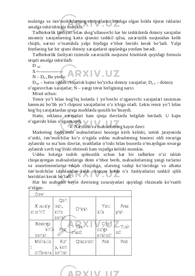 muhitiga va iste’molchilarning ehtiyojlarini hisobga olgan holda tijorat ishlarini amalga oshirishingiz mumkin. Tadbirkorlik faoliyati bilan shug’ullanuvchi har bir tashkilotda doimiy xarajatlar umumiy xarajatlarning katta qismini tashkil qilsa, zararsizlik nuqtasidan kelib chiqib, narxni o’rnatishda yalpi foydaga e’tibor berishi kerak bo’ladi. Yalpi foydaning har bir qismi doimiy xarajatlarni qoplashga yordam beradi. Tadbirkorlik faoliyati tizimida zararsizlik nuqtasini hisoblash quyidagi formula orqali amalga oshiriladi: D xar X=---------------- N – D o’z Bu yerda: D xar – butun ishlab chiqarish hajmi bo’yicha doimiy xarajatlar; D o’z – doimiy o’zgaruvchan xarajatlar; N – yangi tovar birligining narxi. Misol uchun: Temir yo’l bilan bog’liq holatda 1 yo’lovchi o’zgaruvchi xarajatlari taxminan hammasi bo’lib yo’l chiptasi xarajatlarini o’z ichiga oladi. Lekin temir yo’l bilan bog’liq xarajatlardan qisqa muddatda qutulib bo’lmaydi. Hatto, reklama xarajatlari ham qisqa davrlarda belgilab beriladi. U hajm o’zgarishi bilan o’zgarmaydi. 4. Narxlash va mahsulotning hayot davri Marketing faoliyatida mahsulotlarni bozorga kirib kelishi, sotish jarayonida o’sishi, iste’molchilar ko’z o’ngida ushbu mahsulotning bozorni oldi tovariga aylanishi va ma’lum davrlar, muddatlar o’tishi bilan bozorda o’tmaydigan tovarga aylanish xavfi tug’ilishi ehtimoli ham vujudga kelishi mumkin. Ushbu holatga tushib qolmaslik uchun har bir tadbirkor o’zi ishlab chiqarayotgan mahsulotlariga doim e’tibor berib, mahsulotlarning yangi turlarini va assortimentlarini ishlab chiqishga, ularning tashqi ko’rinishiga va albatta iste’molchilar talablaridan kelib chiqqan holda o’z faoliyatlarini tashkil qilib borishlari kerak bo’ladi. Har bir mahsulot hayot davrining xususiyatlari quyidagi chizmada ko’rsatib o’tilgan: Davr Xususiy at ta’rifi Qo’l lash, kirib borish O’sish Yetu klik Pasa yish Bozorga kirib borish Past Tez o’sadi Cho’ qqiga erishadi Tush adi Mahsulo t differens Ko’ p, kam bo’lish Qisqaradi Past Past 