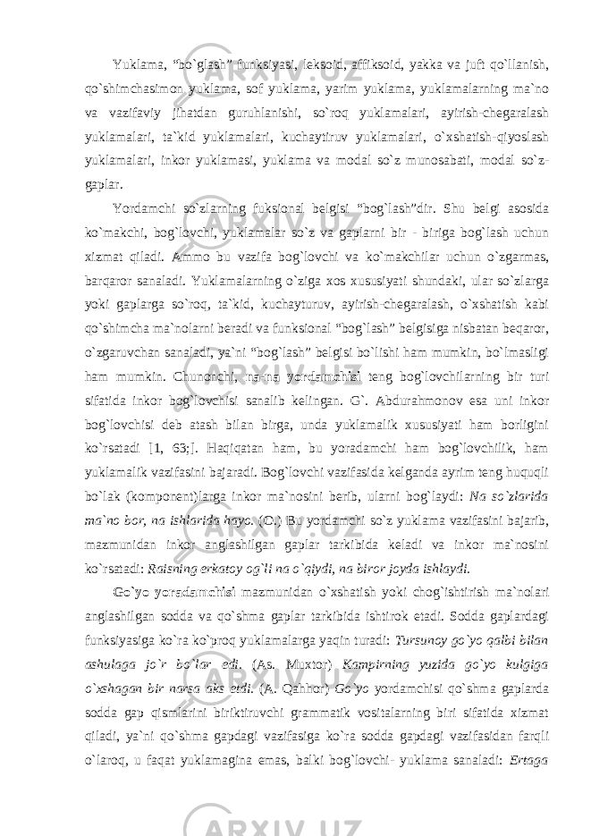 Yuklama, “bo`glash” funksiyasi, leksoid, affiksoid, yakka va juft qo`llanish, qo`shimchasimon yuklama, sof yuklama, yarim yuklama, yuklamalarning ma`no va vazifaviy jihatdan guruhlanishi, so`roq yuklamalari, ayirish-chegaralash yuklamalari, ta`kid yuklamalari, kuchaytiruv yuklamalari, o` х shatish-qiyoslash yuklamalari, inkor yuklamasi, yuklama va modal so`z munosabati, modal so`z- gaplar. Yordamchi so`zlarning fuksional belgisi “bog`lash”dir. Shu belgi asosida ko`makchi, bog`lovchi, yuklamalar so`z va gaplarni bir - biriga bog`lash uchun xizmat qiladi. Ammo bu vazifa bog`lovchi va ko`makchilar uchun o`zgarmas, barqaror sanaladi. Yuklamalarning o`ziga xos xususiyati shundaki, ular so`zlarga yoki gaplarga so`roq, ta`kid, kuchayturuv, ayirish-chegaralash, o`xshatish kabi qo`shimcha ma`nolarni beradi va funksional “bog`lash” belgisiga nisbatan beqaror, o`zgaruvchan sanaladi, ya`ni “bog`lash” belgisi bo`lishi ham mumkin, bo`lmasligi ham mumkin. Chunonchi, na-na yordamchisi teng bog`lovchilarning bir turi sifatida inkor bog`lovchisi sanalib kelingan. G`. Abdurahmonov esa uni inkor bog`lovchisi deb atash bilan birga, unda yuklamalik xususiyati ham borligini ko`rsatadi [1, 63;]. Haqiqatan ham, bu yoradamchi ham bog`lovchilik, ham yuklamalik vazifasini bajaradi. Bog`lovchi vazifasida kelganda ayrim teng huquqli bo`lak (komponent)larga inkor ma`nosini berib, ularni bog`laydi: Na so`zlarida ma`no bor, na ishlarida hayo. (O.) Bu yordamchi so`z yuklama vazifasini bajarib, mazmunidan inkor anglashilgan gaplar tarkibida keladi va inkor ma`nosini ko`rsatadi: Raisning erkatoy og`li na o`qiydi, na biror joyda ishlaydi. Go`yo yoradamchisi mazmunidan o`xshatish yoki chog`ishtirish ma`nolari anglashilgan sodda va qo`shma gaplar tarkibida ishtirok etadi. Sodda gaplardagi funksiyasiga ko`ra ko`proq yuklamalarga yaqin turadi: Tursunoy go`yo qalbi bilan ashulaga jo`r bo`lar edi. (As. Muxtor) Kampirning yuzida go`yo kulgiga o` х shagan bir narsa aks etdi. (A. Qahhor) Go`yo yordamchisi qo`shma gaplarda sodda gap qismlarini biriktiruvchi grammatik vositalarning biri sifatida xizmat qiladi, ya`ni qo`shma gapdagi vazifasiga ko`ra sodda gapdagi vazifasidan farqli o`laroq, u faqat yuklamagina emas, balki bog`lovchi- yuklama sanaladi: Ertaga 