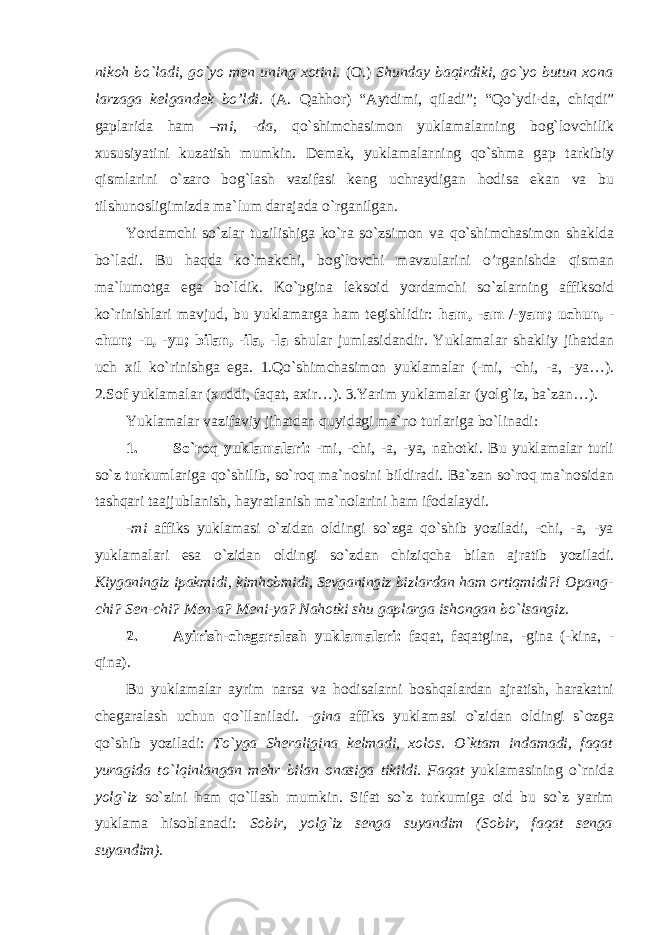 nikoh bo`ladi, go`yo men uning xotini . (O.) Shunday baqirdiki, go`yo butun xona larzaga kelgandek bo’ldi. (A. Qahhor) “Aytdimi, qiladi”; “Qo`ydi-da, chiqdi” gaplarida ham –mi, -da, qo`shimchasimon yuklamalarning bog`lovchilik xususiyatini kuzatish mumkin. Demak, yuklamalarning qo`shma gap tarkibiy qismlarini o`zaro bog`lash vazifasi keng uchraydigan hodisa ekan va bu tilshunosligimizda ma`lum darajada o`rganilgan. Yordamchi so`zlar tuzilishiga ko`ra so`zsimon va qo`shimchasimon shaklda bo`ladi. Bu haqda ko`makchi, bog`lovchi mavzularini o’rganishda qisman ma`lumotga ega bo`ldik. Ko`pgina leksoid yordamchi so`zlarning affiksoid ko`rinishlari mavjud, bu yuklamarga ham tegishlidir: ham, -am /-yam; uchun, - chun; -u, -yu; bilan, -ila, -la shular jumlasidandir. Yuklamalar shakliy jihatdan uch xil ko`rinishga ega. 1.Qo`shimchasimon yuklamalar (-mi, -chi, -a, -ya…). 2.Sof yuklamalar (xuddi, faqat, axir…). 3.Yarim yuklamalar (yolg`iz, ba`zan…). Yuklamalar vazifaviy jihatdan quyidagi ma`no turlariga bo`linadi: 1. So`roq yuklamalari: -mi, -chi, -a, -ya, nahotki. Bu yuklamalar turli so`z turkumlariga qo`shilib, so`roq ma`nosini bildiradi. Ba`zan so`roq ma`nosidan tashqari taajjublanish, hayratlanish ma`nolarini ham ifodalaydi. -mi affiks yuklamasi o`zidan oldingi so`zga qo`shib yoziladi, -chi, -a, -ya yuklamalari esa o`zidan oldingi so`zdan chiziqcha bilan ajratib yoziladi. Kiyganingiz ipakmidi, kimhobmidi, Sevganingiz bizlardan ham ortiqmidi?! Opang- chi? Sen-chi? Men-a? Meni-ya? Nahotki shu gaplarga ishongan bo`lsangiz. 2. Ayirish-chegaralash yuklamalari: faqat, faqatgina, -gina (-kina, - qina). Bu yuklamalar ayrim narsa va hodisalarni boshqalardan ajratish, harakatni chegaralash uchun qo`llaniladi. -gina affiks yuklamasi o`zidan oldingi s`ozga qo`shib yoziladi: To`yga Sheraligina kelmadi, xolos. O`ktam indamadi, faqat yuragida to`lqinlangan mehr bilan onasiga tikildi. Faqat yuklamasining o`rnida yolg`iz so`zini ham qo`llash mumkin. Sifat so`z turkumiga oid bu so`z yarim yuklama hisoblanadi: Sobir, yolg`iz senga suyandim (Sobir, faqat senga suyandim). 