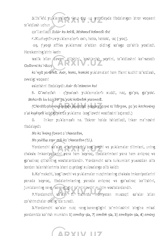 3.Ta`kid yuklamalari: -ku, -da, -u, -yu. Gapda ifodalangan biror voqeani ta`kidlash uchun qo`llaniladi: Sobir-ku keldi, Mahmud kelmadi-da! 4.Kuchaytiruv yuklamalari: axir, hatto, hattoki, -oq (-yoq). -oq, (-yoq) affiks yuklamasi o`zidan oldingi so`zga qo`shib yoziladi. Harakatning birin-ketin tezlik bilan davom qilishini, boshlanish paytini, ta`kidlashni ko`rsatadi: Gullarni ko`riboq ko`ngli yorishdi. Axir, hatto, hattoki yuklamalari ham fikrni kuchli ta`kidlash, avvalgi voqeani eslatishni ifodalaydi: Axir do`stimsan-ku! 5. O`xshatish - qiyoslash yuklamalari: xuddi, naq, go`yo, go`yoki. Bahorda bu bog`lar go`yoki kelindek yasanadi. (Chirildoqlarning mayin musiqasi hamma yoqni to`ldirgan, go`yo kechaning o`zi kuylaydi kabi gaplarda yuklama -bog`lovchi vazifasini bajaradi.) 6. Inkor yuklamasi: na. Takror holda ishlatiladi, inkor ma`nosini ifodalaydi: Na ko`kning fonari o`chmasdan, Na yulduz sayr etib ko`chmasdan (U.). Yordamchi so`zlar – ko`makchi, bog`lovchi va yuklamalar tilimizni, uning cheksiz imkoniyatlarini yana ham boyroq, ifodalarimizni yana ham aniqroq va go`zalroq qilishning vositalaridandir. Yordamchi so`z turkumlari yuzasidan olib bordan izlanishlarimiz bizni quyidagi xulosalarga olib keldi: 1.Ko`makchi, bog`lovchi va yuklamalar nutqimizning cheksiz imkoniyatlarini yanada boyroq, ifodalarimizning yanada aniqroq va go`zalroq bo`lishini, jumlalarning rang -barangligini ta`minlovchi muhim vositalardandir. 2.Yordamchi so`zlar til tizimida mohiyatan mustaqil so`zlar bilan qo`shimchalar oralig`ida turadi. 3.Yordamchi so`zlar nutq rang-barangligini ta`minlashini birgina misol yordamida ko`rish mumkin: 1) senday qiz, 2) sendek qiz, 3) sendayin qiz, 4) sening 