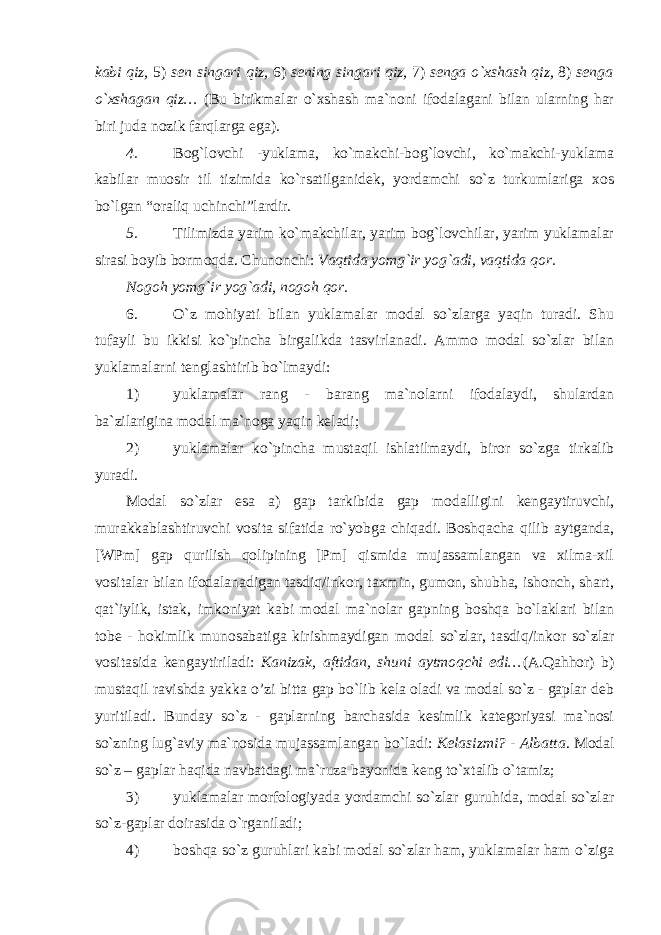 kabi qiz, 5) sen singari qiz, 6) sening singari qiz, 7) senga o`xshash qiz, 8) senga o`xshagan qiz… (Bu birikmalar o`xshash ma`noni ifodalagani bilan ularning har biri juda nozik farqlarga ega). 4. Bog`lovchi -yuklama, ko`makchi-bog`lovchi, ko`makchi-yuklama kabilar muosir til tizimida ko`rsatilganidek, yordamchi so`z turkumlariga xos bo`lgan “oraliq uchinchi”lardir. 5. Tilimizda yarim ko`makchilar, yarim bog`lovchilar, yarim yuklamalar sirasi boyib bormoqda. Chunonchi: Vaqtida yomg`ir yog`adi, vaqtida qor. Nogoh yomg`ir yog`adi, nogoh qor. 6. O`z mohiyati bilan yuklamalar modal so`zlarga yaqin turadi. Shu tufayli bu ikkisi ko`pincha birgalikda tasvirlanadi. Ammo modal so`zlar bilan yuklamalarni tenglashtirib bo`lmaydi: 1) yuklamalar rang - barang ma`nolarni ifodalaydi, shulardan ba`zilarigina modal ma`noga yaqin keladi; 2) yuklamalar ko`pincha mustaqil ishlatilmaydi, biror so`zga tirkalib yuradi. Modal so`zlar esa a) gap tarkibida gap modalligini kengaytiruvchi, murakkablashtiruvchi vosita sifatida ro`yobga chiqadi. Boshqacha qilib aytganda, [WPm] gap qurilish qolipining [Pm] qismida mujassamlangan va xilma-xil vositalar bilan ifodalanadigan tasdiq/inkor, taxmin, gumon, shubha, ishonch, shart, qat`iylik, istak, imkoniyat kabi modal ma`nolar gapning boshqa bo`laklari bilan tobe - hokimlik munosabatiga kirishmaydigan modal so`zlar, tasdiq/inkor so`zlar vositasida kengaytiriladi: Kanizak, aftidan, shuni aytmoqchi edi… (A.Qahhor) b) mustaqil ravishda yakka o’zi bitta gap bo`lib kela oladi va modal so`z - gaplar deb yuritiladi. Bunday so`z - gaplarning barchasida kesimlik kategoriyasi ma`nosi so`zning lug`aviy ma`nosida mujassamlangan bo`ladi: Kelasizmi? - Albatta . Modal so`z – gaplar haqida navbatdagi ma`ruza bayonida keng to`xtalib o`tamiz; 3) yuklamalar morfologiyada yordamchi so`zlar guruhida, modal so`zlar so`z-gaplar doirasida o`rganiladi; 4) boshqa so`z guruhlari kabi modal so`zlar ham, yuklamalar ham o`ziga 