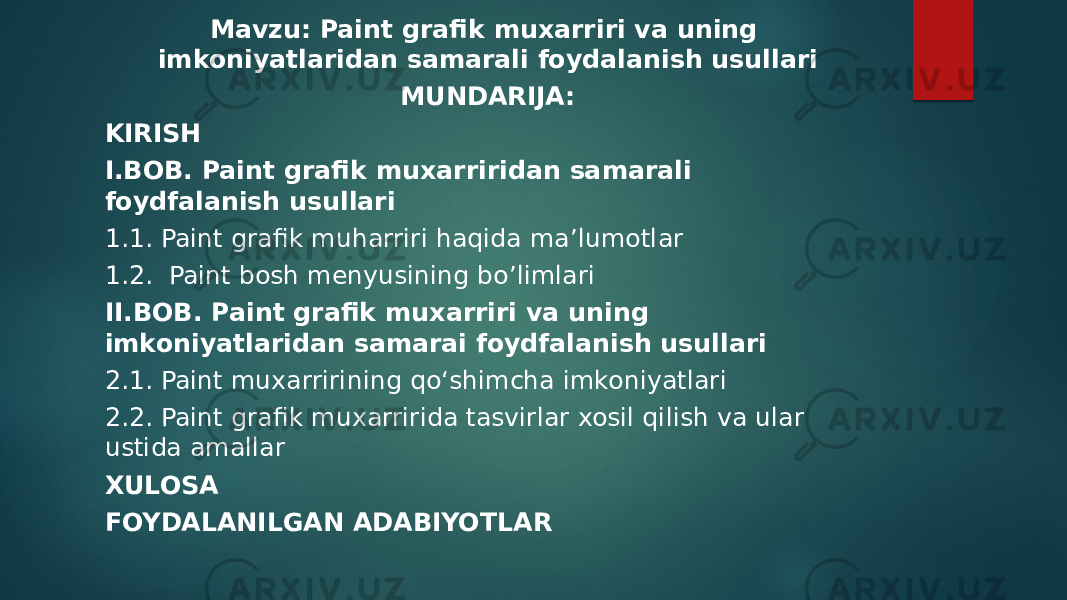 Mavzu: Paint grafik muxarriri va uning imkoniyatlaridan samarali foydalanish usullari MUNDARIJA: KIRISH I.BOB. Paint grafik muxarriridan samarali foydfalanish usullari 1.1. Paint grafik muharriri haqida ma’lumotlar 1.2.  Paint bosh menyusining bo’limlari II.BOB. Paint grafik muxarriri va uning imkoniyatlaridan samarai foydfalanish usullari 2.1. Paint muxarririning qo‘shimcha imkoniyatlari 2.2. Paint grafik muxarririda tasvirlar xosil qilish va ular ustida amallar XULOSA FOYDALANILGAN ADABIYOTLAR 