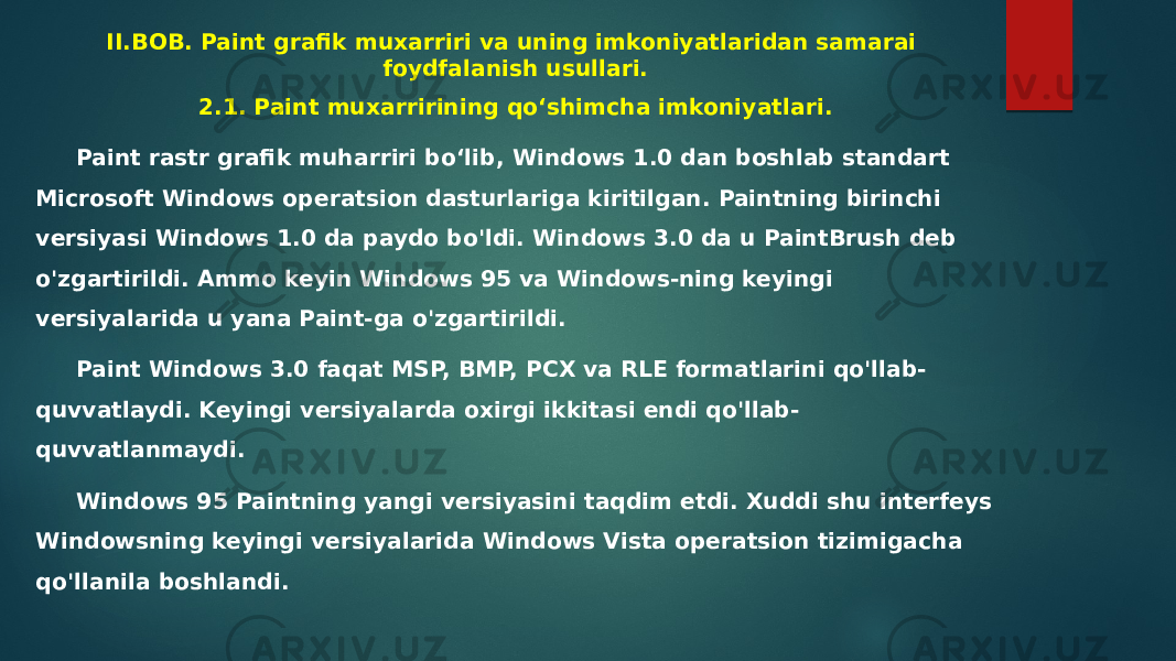 II.BOB. Paint grafik muxarriri va uning imkoniyatlaridan samarai foydfalanish usullari. 2.1. Paint muxarririning qo‘shimcha imkoniyatlari. Paint rastr grafik muharriri boʻlib, Windows 1.0 dan boshlab standart Microsoft Windows operatsion dasturlariga kiritilgan. Paintning birinchi versiyasi Windows 1.0 da paydo bo&#39;ldi. Windows 3.0 da u PaintBrush deb o&#39;zgartirildi. Ammo keyin Windows 95 va Windows-ning keyingi versiyalarida u yana Paint-ga o&#39;zgartirildi. Paint Windows 3.0 faqat MSP, BMP, PCX va RLE formatlarini qo&#39;llab- quvvatlaydi. Keyingi versiyalarda oxirgi ikkitasi endi qo&#39;llab- quvvatlanmaydi. Windows 95 Paintning yangi versiyasini taqdim etdi. Xuddi shu interfeys Windowsning keyingi versiyalarida Windows Vista operatsion tizimigacha qo&#39;llanila boshlandi. 