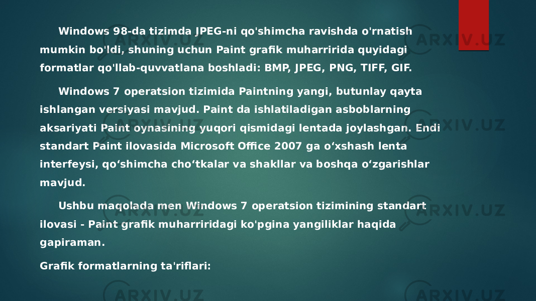 Windows 98-da tizimda JPEG-ni qo&#39;shimcha ravishda o&#39;rnatish mumkin bo&#39;ldi, shuning uchun Paint grafik muharririda quyidagi formatlar qo&#39;llab-quvvatlana boshladi: BMP, JPEG, PNG, TIFF, GIF. Windows 7 operatsion tizimida Paintning yangi, butunlay qayta ishlangan versiyasi mavjud. Paint da ishlatiladigan asboblarning aksariyati Paint oynasining yuqori qismidagi lentada joylashgan. Endi standart Paint ilovasida Microsoft Office 2007 ga o‘xshash lenta interfeysi, qo‘shimcha cho‘tkalar va shakllar va boshqa o‘zgarishlar mavjud. Ushbu maqolada men Windows 7 operatsion tizimining standart ilovasi - Paint grafik muharriridagi ko&#39;pgina yangiliklar haqida gapiraman. Grafik formatlarning ta&#39;riflari: 