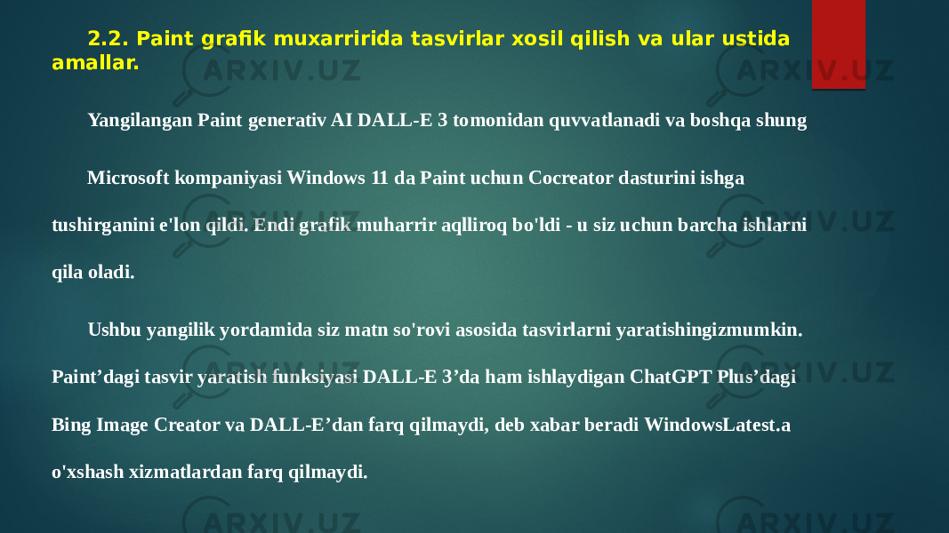  2.2. Paint grafik muxarririda tasvirlar xosil qilish va ular ustida amallar. Yangilangan Paint generativ AI DALL-E 3 tomonidan quvvatlanadi va boshqa shung Microsoft kompaniyasi Windows 11 da Paint uchun Cocreator dasturini ishga tushirganini e&#39;lon qildi. Endi grafik muharrir aqlliroq bo&#39;ldi - u siz uchun barcha ishlarni qila oladi. Ushbu yangilik yordamida siz matn so&#39;rovi asosida tasvirlarni yaratishingizmumkin. Paint’dagi tasvir yaratish funksiyasi DALL-E 3’da ham ishlaydigan ChatGPT Plus’dagi Bing Image Creator va DALL-E’dan farq qilmaydi, deb xabar beradi WindowsLatest.a o&#39;xshash xizmatlardan farq qilmaydi. 