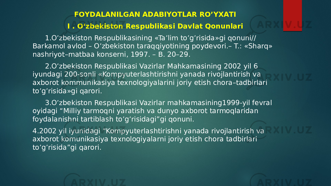 FОYDАLАNILGАN АDАBIYOTLАR RO’YХАTI I . O‘zbekiston Respublikasi Davlat Qonunlari 1.O’zbekiston Respublikasining «Ta’lim to’g’risida»gi qonuni// Barkamol avlod – O’zbekiston taraqqiyotining poydevori.– T.: «Sharq» nashriyot–matbaa konserni, 1997. – B. 20–29. 2.O’zbekiston Respublikasi Vazirlar Mahkamasining 2002 yil 6 iyundagi 200-sonli «Kompyuterlashtirishni yanada rivojlantirish va axborot kommunikasiya texnologiyalarini joriy etish chora–tadbirlari to’g’risida»gi qarori. 3.O’zbekiston Respublikasi Vazirlar mahkamasining1999-yil fevral oyidagi “Milliy tarmoqni yaratish va dunyo axborot tarmoqlaridan foydalanishni tartiblash to’g’risidagi”gi qonuni. 4.2002 yil iyunidagi “Kompyuterlashtirishni yanada rivojlantirish va axborot komunikasiya texnologiyalarni joriy etish chora tadbirlari to’g’risida”gi qarori. 