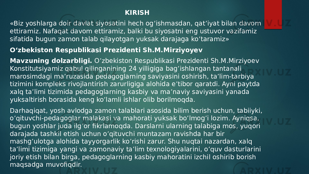 KIRISH «Biz yoshlarga doir davlat siyosatini hech og‘ishmasdan, qat’iyat bilan davom ettiramiz. Nafaqat davom ettiramiz, balki bu siyosatni eng ustuvor vazifamiz sifatida bugun zamon talab qilayotgan yuksak darajaga ko‘taramiz» O‘zbekiston Respublikasi Prezidenti Sh.M.Mirziyoyev Mavzuning dolzarbligi. O’zbekiston Respublikasi Prezidenti Sh.M.Mirziyoev Konstitutsiyamiz qabul qilinganining 24 yilligiga bag’ishlangan tantanali marosimdagi ma’ruzasida pedagoglarning saviyasini oshirish, ta’lim-tarbiya tizimini kompleks rivojlantirish zarurligiga alohida e’tibor qaratdi. Ayni paytda xalq ta’limi tizimida pedagoglarning kasbiy va ma’naviy saviyasini yanada yuksaltirish borasida keng ko’lamli ishlar olib borilmoqda. Darhaqiqat, yosh avlodga zamon talablari asosida bilim berish uchun, tabiiyki, o’qituvchi-pedagoglar malakasi va mahorati yuksak bo’lmog’i lozim. Ayniqsa, bugun yoshlar juda ilg’or fikrlamoqda. Darslarni ularning talabiga mos, yuqori darajada tashkil etish uchun o’qituvchi muntazam ravishda har bir mashg’ulotga alohida tayyorgarlik ko’rishi zarur. Shu nuqtai nazardan, xalq ta’limi tizimiga yangi va zamonaviy ta’lim texnologiyalarini, o’quv dasturlarini joriy etish bilan birga, pedagoglarning kasbiy mahoratini izchil oshirib borish maqsadga muvofiqdir. 