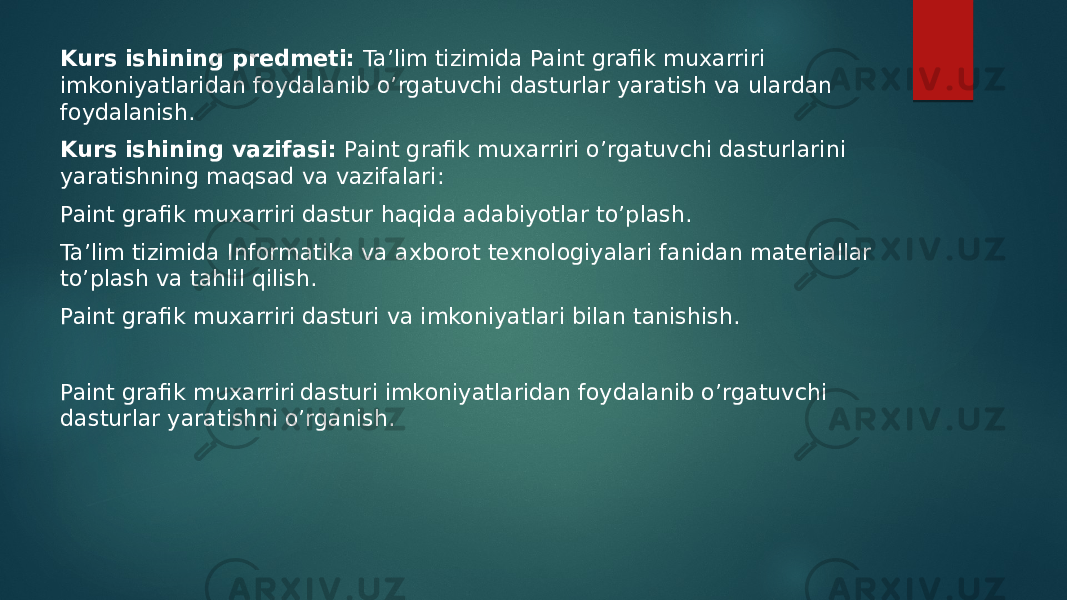 Kurs ishining predmeti: Ta’lim tizimida Paint grafik muxarriri imkoniyatlaridan foydalanib o’rgatuvchi dasturlar yaratish va ulardan foydalanish. Kurs ishining vazifasi: Paint grafik muxarriri o’rgatuvchi dasturlarini yaratishning maqsad va vazifalari: Paint grafik muxarriri dastur haqida adabiyotlar to’plash. Ta’lim tizimida Informatika va axborot texnologiyalari fanidan materiallar to’plash va tahlil qilish. Paint grafik muxarriri dasturi va imkoniyatlari bilan tanishish. Paint grafik muxarriri dasturi imkoniyatlaridan foydalanib o’rgatuvchi dasturlar yaratishni o’rganish. 