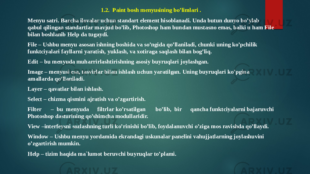 1.2.  Paint bosh menyusining bo’limlari . Menyu satri. Barcha ilovalar uchun standart element hisoblanadi. Unda butun dunyo bo’ylab qabul qilingan standartlar mavjud bo’lib, Photoshop ham bundan mustasno emas, balki u ham File bilan boshlanib Help da tugaydi. File – Ushbu menyu asosan ishning boshida va so’ngida qo’llaniladi, chunki uning ko’pchilik funktciyalari fayllarni yaratish, yuklash, va xotiraga saqlash bilan bog’liq. Edit – bu menyuda muharrirlashtirishning asosiy buyruqlari joylashgan. Image – menyusi esa, tasvirlar bilan ishlash uchun yaratilgan. Uning buyruqlari ko’pgina amallarda qo’llaniladi. Layer – qavatlar bilan ishlash. Select – chizma qismini ajratish va o’zgartirish. Filter – bu menyuda filtrlar ko’rsatilgan bo’lib, bir qancha funktciyalarni bajaruvchi Photoshop dasturining qo’shimcha modullaridir. View –interfeysni sozlashning turli ko’rinishi bo’lib, foydalanuvchi o’ziga mos ravishda qo’llaydi. Window – Ushbu menyu yordamida ekrandagi uskunalar panelini vahujjatlarning joylashuvini o’zgartirish mumkin. Help – tizim haqida ma`lumot beruvchi buyruqlar to’plami. 