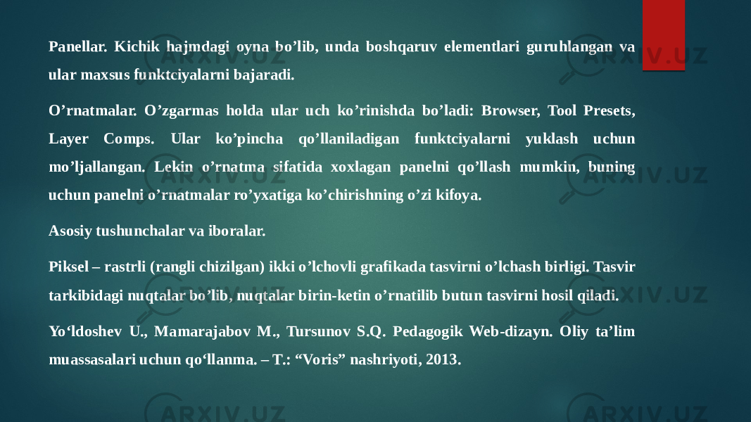 Panellar. Kichik hajmdagi oyna bo’lib, unda boshqaruv elementlari guruhlangan va ular maxsus funktciyalarni bajaradi. O’rnatmalar. O’zgarmas holda ular uch ko’rinishda bo’ladi: Browser, Tool Presets, Layer Comps. Ular ko’pincha qo’llaniladigan funktciyalarni yuklash uchun mo’ljallangan. Lekin o’rnatma sifatida xoxlagan panelni qo’llash mumkin, buning uchun panelni o’rnatmalar ro’yxatiga ko’chirishning o’zi kifoya. Asosiy tushunchalar va iboralar. Piksel – rastrli (rangli chizilgan) ikki o’lchovli grafikada tasvirni o’lchash birligi. Tasvir tarkibidagi nuqtalar bo’lib, nuqtalar birin-ketin o’rnatilib butun tasvirni hosil qiladi. Yo‘ldoshev U., Mamarajabov M., Tursunov S.Q. Pedagogik Web-dizayn. Oliy ta’lim muassasalari uchun qo‘llanma. – T.: “Voris” nashriyoti, 2013. 