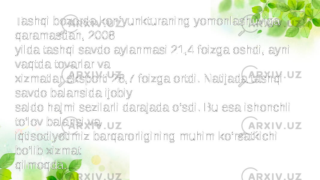 Tashqi bozorda kon’yunkturaning yomonlashuviga qaramasdan, 2008 yilda tashqi savdo aylanmasi 21,4 foizga oshdi, ayni vaqtda tovarlar va xizmatlar eksporti 28,7 foizga ortdi. Natijada tashqi savdo balansida ijobiy saldo hajmi sezilarli darajada o‘sdi. Bu esa ishonchli to‘lov balansi va iqtisodiyotimiz barqarorligining muhim ko‘rsatkichi bo‘lib xizmat qilmoqda. 