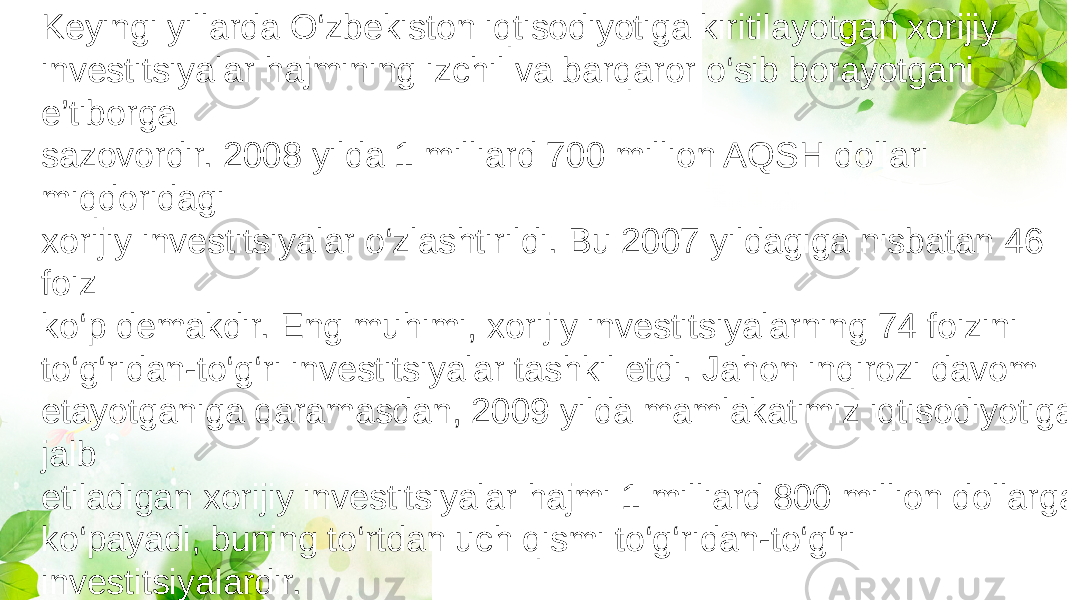 Keyingi yillarda O‘zbekiston iqtisodiyotiga kiritilayotgan xorijiy investitsiyalar hajmining izchil va barqaror o‘sib borayotgani e’tiborga sazovordir. 2008 yilda 1 milliard 700 million AQSH dollari miqdoridagi xorijiy investitsiyalar o‘zlashtirildi. Bu 2007 yildagiga nisbatan 46 foiz ko‘p demakdir. Eng muhimi, xorijiy investitsiyalarning 74 foizini to‘g‘ridan-to‘g‘ri investitsiyalar tashkil etdi. Jahon inqirozi davom etayotganiga qaramasdan, 2009 yilda mamlakatimiz iqtisodiyotiga jalb etiladigan xorijiy investitsiyalar hajmi 1 milliard 800 million dollarga ko‘payadi, buning to‘rtdan uch qismi to‘g‘ridan-to‘g‘ri investitsiyalardir. 