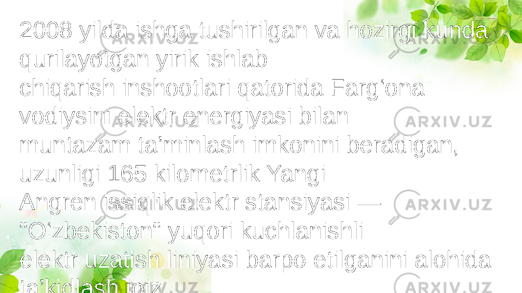 2008 yilda ishga tushirilgan va hozirgi kunda qurilayotgan yirik ishlab chiqarish inshootlari qatorida Farg‘ona vodiysini elektr energiyasi bilan muntazam ta’minlash imkonini beradigan, uzunligi 165 kilometrlik Yangi Angren issiqlik elektr stansiyasi — &#34;O‘zbekiston&#34; yuqori kuchlanishli elektr uzatish liniyasi barpo etilganini alohida ta’kidlash joiz 