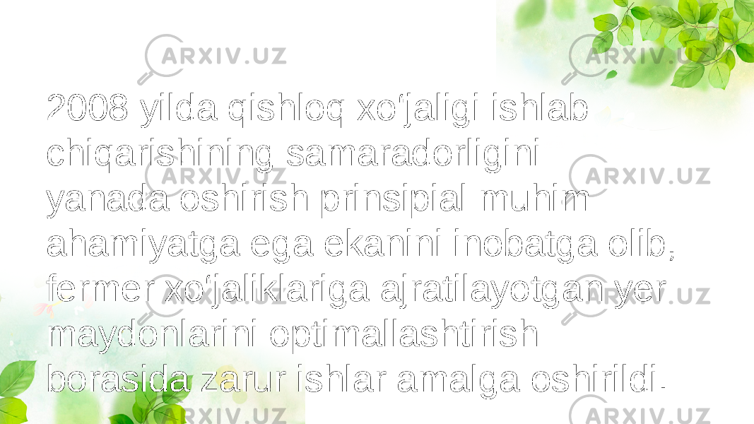 2008 yilda qishloq xo‘jaligi ishlab chiqarishining samaradorligini yanada oshirish prinsipial muhim ahamiyatga ega ekanini inobatga olib, fermer xo‘jaliklariga ajratilayotgan yer maydonlarini optimallashtirish borasida zarur ishlar amalga oshirildi. 