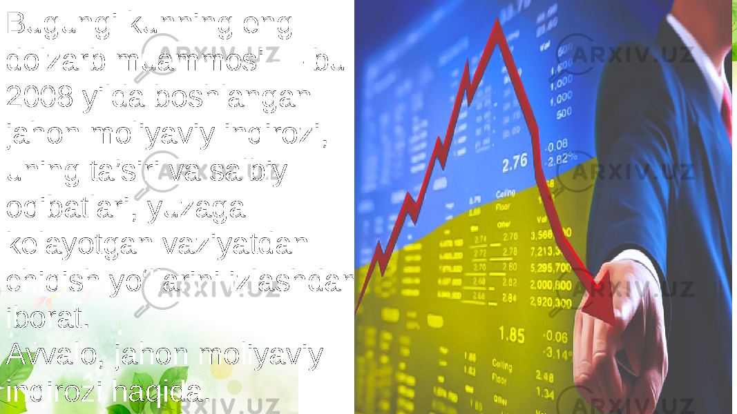 Bugungi kunning eng dolzarb muammosi — bu 2008 yilda boshlangan jahon moliyaviy inqirozi, uning ta’siri va salbiy oqibatlari, yuzaga kelayotgan vaziyatdan chiqish yo‘llarini izlashdan iborat. Avvalo, jahon moliyaviy inqirozi haqida. 