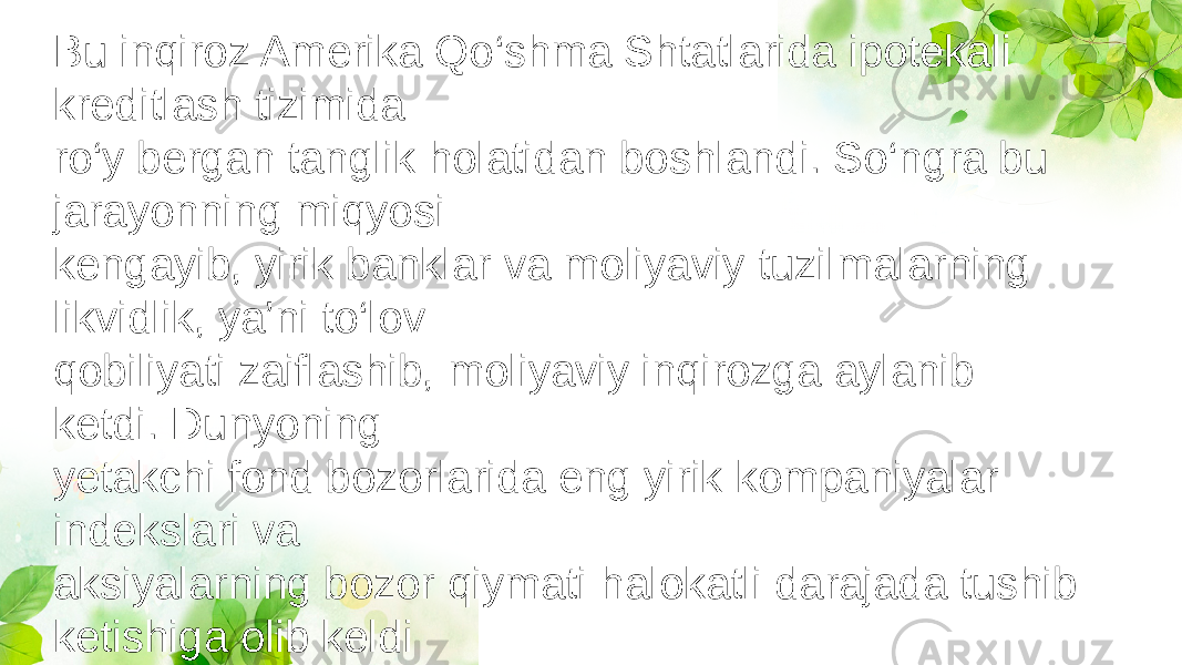 Bu inqiroz Amerika Qo‘shma Shtatlarida ipotekali kreditlash tizimida ro‘y bergan tanglik holatidan boshlandi. So‘ngra bu jarayonning miqyosi kengayib, yirik banklar va moliyaviy tuzilmalarning likvidlik, ya’ni to‘lov qobiliyati zaiflashib, moliyaviy inqirozga aylanib ketdi. Dunyoning yetakchi fond bozorlarida eng yirik kompaniyalar indekslari va aksiyalarning bozor qiymati halokatli darajada tushib ketishiga olib keldi 