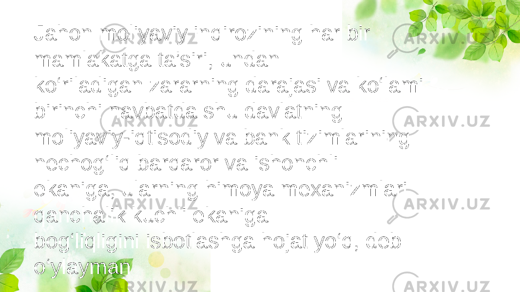 Jahon moliyaviy inqirozining har bir mamlakatga ta’siri, undan ko‘riladigan zararning darajasi va ko‘lami birinchi navbatda shu davlatning moliyaviy-iqtisodiy va bank tizimlarining nechog‘liq barqaror va ishonchli ekaniga, ularning himoya mexanizmlari qanchalik kuchli ekaniga bog‘liqligini isbotlashga hojat yo‘q, deb o‘ylayman 