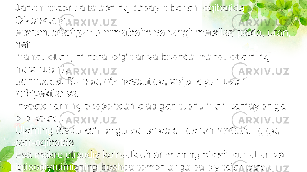 Jahon bozorida talabning pasayib borishi oqibatida O‘zbekiston eksport qiladigan qimmatbaho va rangli metallar, paxta, uran, neft mahsulotlari, mineral o‘g‘itlar va boshqa mahsulotlarning narxi tushib bormoqda. Bu esa, o‘z navbatida, xo‘jalik yurituvchi sub’yektlar va investorlarning eksportdan oladigan tushumlari kamayishiga olib keladi. Ularning foyda ko‘rishiga va ishlab chiqarish rentabelligiga, oxir-oqibatda esa makroiqtisodiy ko‘rsatkichlarimizning o‘sish sur’atlari va iqtisodiyotimizning boshqa tomonlariga salbiy ta’sir etadi. 