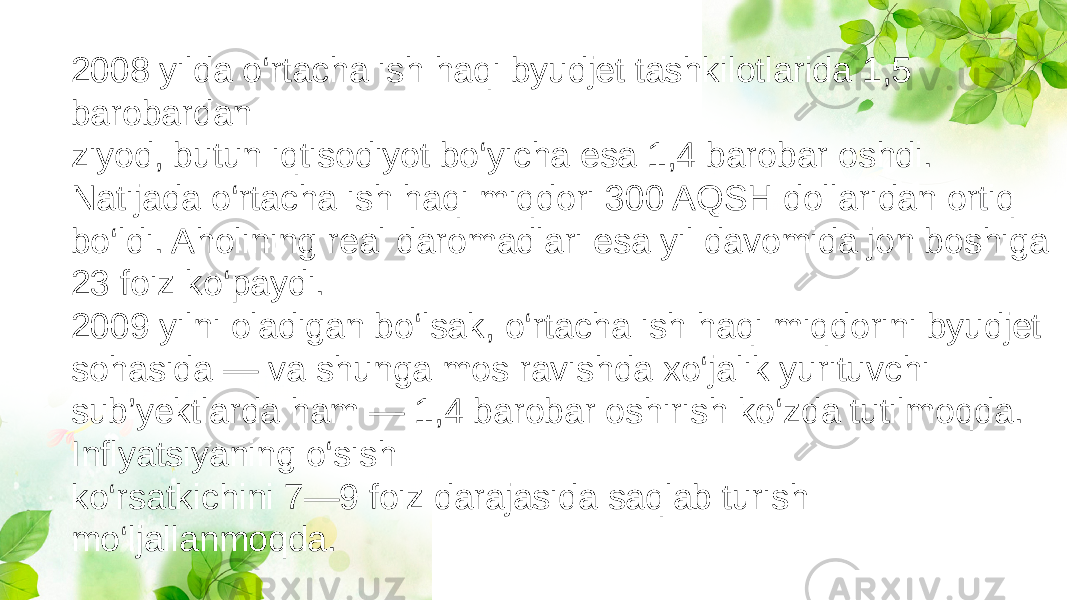 2008 yilda o‘rtacha ish haqi byudjet tashkilotlarida 1,5 barobardan ziyod, butun iqtisodiyot bo‘yicha esa 1,4 barobar oshdi. Natijada o‘rtacha ish haqi miqdori 300 AQSH dollaridan ortiq bo‘ldi. Aholining real daromadlari esa yil davomida jon boshiga 23 foiz ko‘paydi. 2009 yilni oladigan bo‘lsak, o‘rtacha ish haqi miqdorini byudjet sohasida — va shunga mos ravishda xo‘jalik yurituvchi sub’yektlarda ham — 1,4 barobar oshirish ko‘zda tutilmoqda. Inflyatsiyaning o‘sish ko‘rsatkichini 7—9 foiz darajasida saqlab turish mo‘ljallanmoqda. 