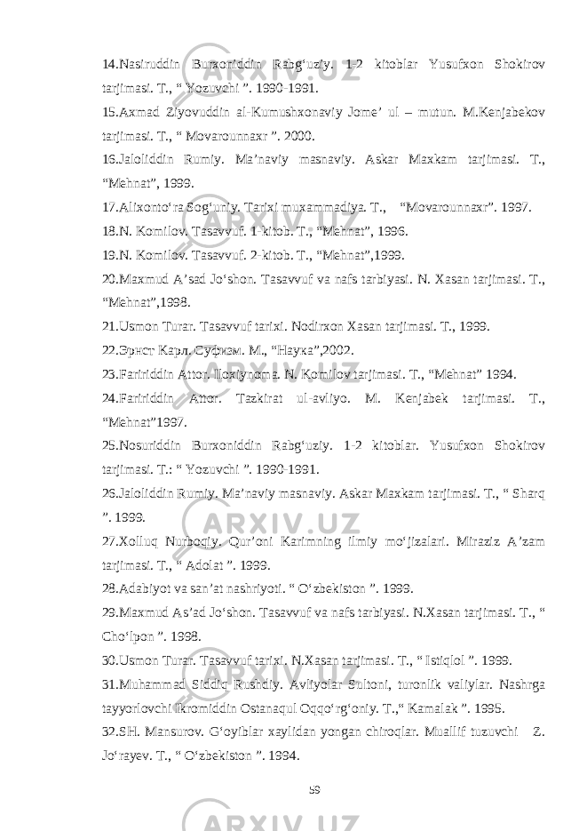 14. Nasiruddin Burxoniddin Rabg‘uziy. 1-2 kitoblar Yusufxon Shokirov tarjimasi. T., “ Yozuvchi ”. 1990-1991. 15. Axmad Ziyovuddin al-Kumushxonaviy Jome’ ul – mutun. M.Kenjabekov tarjimasi. T., “ Movarounnaxr ”. 2000. 16. Jaloliddin Rumiy. Ma’naviy masnaviy. Askar Maxkam tarjimasi. T., “Mehnat”, 1999. 17. Alixonto‘ra Sog‘uniy. Tarixi muxammadiya. T., “Movarounnaxr”. 1997. 18. N. Komilov. Tasavvuf. 1-kitob. T., “Mehnat”, 1996. 19. N. Komilov. Tasavvuf. 2-kitob. T., “Mehnat”, 1999. 20. Maxmud A’sad Jo‘shon. Tasavvuf va nafs tarbiyasi. N. Xasan tarjimasi. T., “Mehnat”, 1998. 2 1 . Usmon Turar. Tasavvuf tarixi. Nodirxon Xasan tarjimasi. T., 1999. 2 2. Эрнст Kaрл. Суфизм. M., “ Наука ”, 2002. 23. Faririddin Attor. Iloxiynoma. N. Komilov tarjimasi. T., “Mehnat” 1994. 24. Faririddin Attor. Tazkirat ul-avliyo. M. Kenjabek tarjimasi. T., “Mehnat” 1997. 2 5 .Nosuriddin Burxoniddin Rabg‘uziy. 1-2 kitoblar. Yusufxon Shokirov tarjimasi. T.: “ Yozuvchi ”. 1990-1991. 26. Jaloliddin Rumiy. Ma’naviy masnaviy. Askar Maxkam tarjimasi. T., “ Sharq ”. 1999. 27. Xolluq Nurboqiy. Qur’oni Karimning ilmiy mo‘jizalari. Miraziz A’zam tarjimasi. T., “ Adolat ”. 1999. 2 8 .Adabiyot va san’at nashriyoti. “ O‘zbekiston ”. 1999. 29. Maxmud As’ad Jo‘shon. Tasavvuf va nafs tarbiyasi. N.Xasan tarjimasi. T., “ Cho‘lpon ”. 1998. 30. Usmon Turar. Tasavvuf tarixi. N.Xasan tarjimasi. T., “ Istiqlol ”. 1999. 3 1 .Muhammad Siddiq Rushdiy. Avliyolar Sultoni, turonlik valiylar. Nashrga tayyorlovchi Ikromiddin Ostanaqul Oqqo‘rg‘oniy. T.,“ Kamalak ”. 1995. 3 2. SH. Mansurov. G‘oyiblar xaylidan yongan chiroqlar. Muallif tuzuvchi Z. Jo‘rayev. T., “ O‘zbekiston ”. 1994. 59 