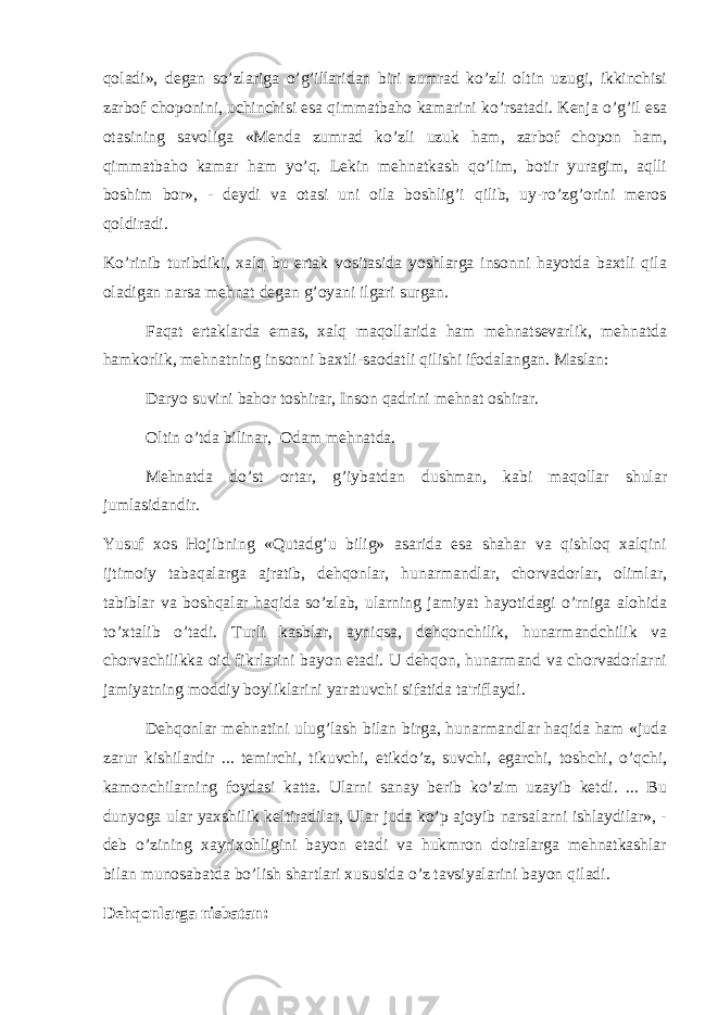 qoladi», degan so’zlariga o’g’illaridan biri zumrad ko’zli oltin uzugi, ikkinchisi zarbof choponini, uchinchisi esa qimmatbaho kamarini ko’rsatadi. Kenja o’g’il esa otasining savoliga «Menda zumrad ko’zli uzuk ham, zarbof chopon ham, qimmatbaho kamar ham yo’q. Lekin mehnatkash qo’lim, botir yuragim, aqlli boshim bor», - deydi va otasi uni oila boshlig’i qilib, uy-ro’zg’orini meros qoldiradi. Ko’rinib turibdiki, xalq bu ertak vositasida yoshlarga insonni hayotda baxtli qila oladigan narsa mehnat d е gan g’oyani ilgari surgan. Faqat ertaklarda emas, xalq maqollarida ham mehnatsevarlik, mehnatda hamkorlik, mehnatning insonni baxtli-saodatli qilishi ifodalangan. Maslan: Daryo suvini bahor toshirar, Inson qadrini mehnat oshirar. Oltin o’tda bilinar, Odam mehnatda. Mehnatda do’st ortar, g’iybatdan dushman, kabi maqollar shular jumlasidandir. Yusuf xos Hojibning «Qutadg’u bilig» asarida esa shahar va qishloq xalqini ijtimoiy tabaqalarga ajratib, dehqonlar, hunarmandlar, chorvadorlar, olimlar, tabiblar va boshqalar haqida so’zlab, ularning jamiyat hayotidagi o’rniga alohida to’xtalib o’tadi. Turli kasblar, ayniqsa, dehqonchilik, hunarmandchilik va chorvachilikka oid fikrlarini bayon etadi. U dehqon, hunarmand va chorvadorlarni jamiyatning moddiy boyliklarini yaratuvchi sifatida ta&#39;riflaydi. Dehqonlar mehnatini ulug’lash bilan birga, hunarmandlar haqida ham «juda zarur kishilardir ... temirchi, tikuvchi, etikdo’z, suvchi, egarchi, toshchi, o’qchi, kamonchilarning foydasi katta. Ularni sanay berib ko’zim uzayib ketdi. ... Bu dunyoga ular yaxshilik k е ltiradilar, Ular juda ko’p ajoyib narsalarni ishlaydilar», - deb o’zining xayrixohligini bayon etadi va hukmron doiralarga mehnatkashlar bilan munosabatda bo’lish shartlari xususida o’z tavsiyalarini bayon qiladi. Dehqonlarga nisbatan: 