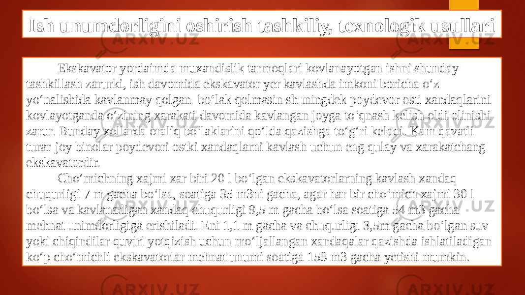 Ish unumdorligini oshirish tashkiliy, texnologik usullari Ekskavator yordaimda muxandislik tarmoqlari kovlanayotgan ishni shunday tashkillash zarurki, ish davomida ekskavator yer kavlashda imkoni boricha o‘z yo‘nalishida kavlanmay qolgan bo‘lak qolmasin shuningdek poydevor osti xandaqlarini kovlayotganda o‘zining xarakati davomida kavlangan joyga to‘qnash kelish oldi olinishi zarur. Bunday xollarda oraliq bo‘laklarini qo‘lda qazishga to‘g‘ri keladi. Kam qavatli turar-joy binolar poydevori ostki xandaqlarni kavlash uchun eng qulay va xarakatchang ekskavatordir. Cho‘michning xajmi xar biri 20 l bo‘lgan ekskavatorlarning kavlash xandaq chuqurligi 7 m gacha bo‘lsa, soatiga 35 m3ni gacha, agar har bir cho‘mich xajmi 30 l bo‘lsa va kavlanadigan xandaq chuqurligi 9,5 m gacha bo‘lsa soatiga 54 m3 gacha mehnat unimdorligiga erishiladi. Eni 1,1 m gacha va chuqurligi 3,5m gacha bo‘lgan suv yoki chiqindilar quviri yotqizish uchun mo‘ljallangan xandaqalar qazishda ishlatiladigan ko‘p cho‘michli ekskavatorlar mehnat unumi soatiga 158 m3 gacha yetishi mumkin. 