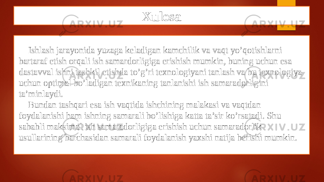 Xulosa Ishlash jarayonida yuzaga keladigan kamchilik va vaqt yo’qotishlarni bartaraf etish orqali ish samardorligiga erishish mumkin, buning uchun esa dastavval ishni tashkil etishda to’g’ri texnologiyani tanlash va bu texnologiya uchun optimal bo’ladigan texnikaning tanlanishi ish samaradorligini ta’minlaydi. Bundan tashqari esa ish vaqtida ishchining malakasi va vaqtdan foydalanishi ham ishning samarali bo’lishiga katta ta’sir ko’rsatadi. Shu sababli maksimal ish samaradorligiga erishish uchun samaradorlik usullarining barchasidan samarali foydalanish yaxshi natija berishi mumkin. 