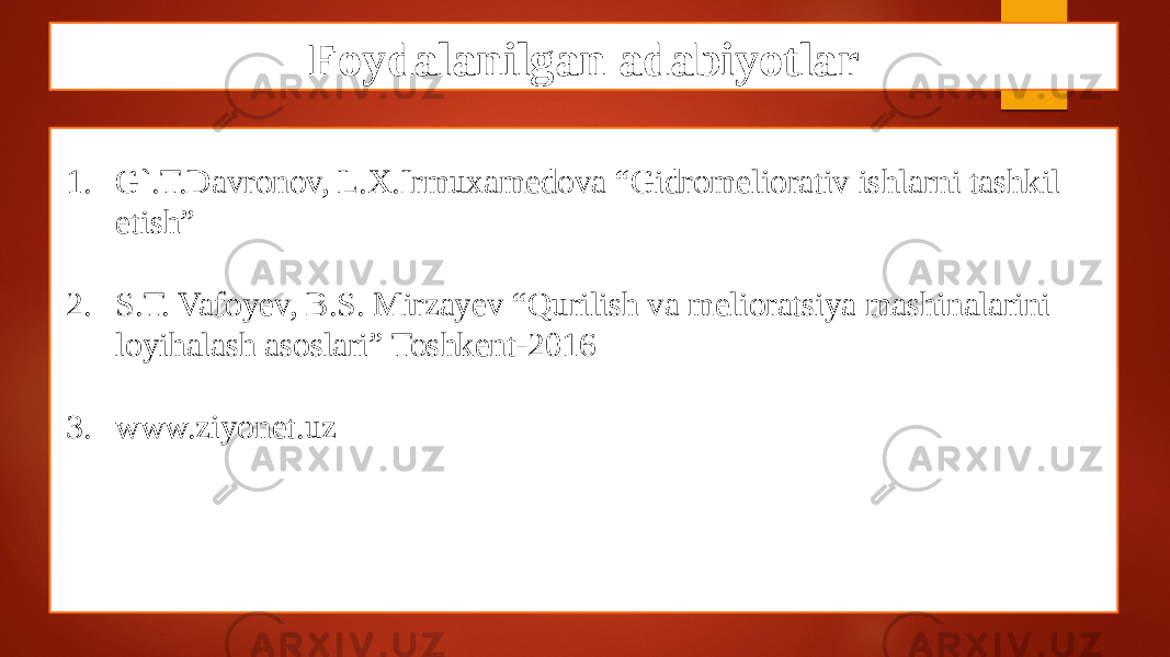 Foydalanilgan adabiyotlar 1. G`.T.Davronov, L.X.Irmuxamedova “Gidromeliorativ ishlarni tashkil etish” 2. S.T. Vafoyev, B.S. Mirzayev “Qurilish vа mеliоrаtsiya mаshinаlаrini loyihalash asoslari” Toshkent-2016 3. www.ziyonet.uz 