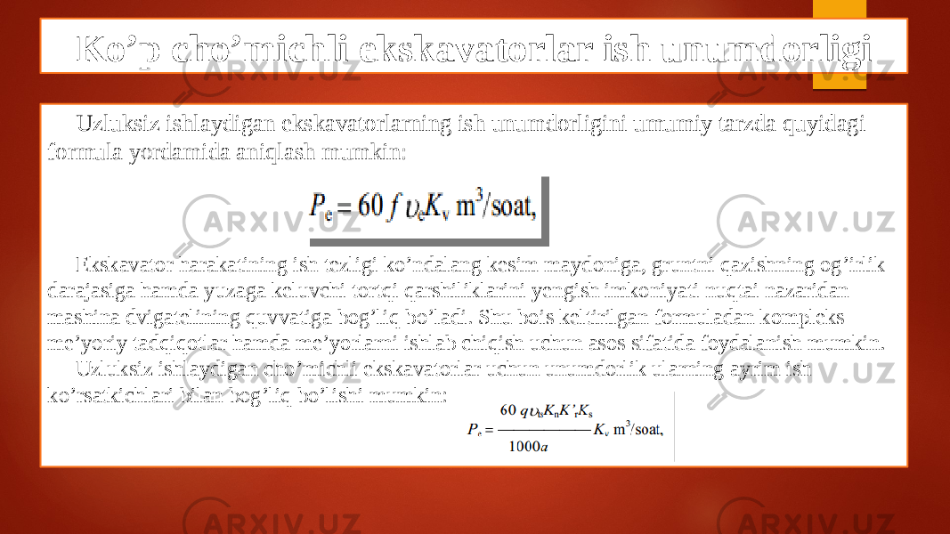 Ko’p cho’michli ekskavatorlar ish unumdorligi Uzluksiz ishlaydigan ekskavatorlarning ish unumdorligini umumiy tarzda quyidagi formula yordamida aniqlash mumkin: Ekskavator harakatining ish tezligi ko’ndalang kesim maydoniga, gruntni qazishning og’irlik darajasiga hamda yuzaga keluvchi tortqi qarshiliklarini yengish imkoniyati nuqtai nazaridan mashina dvigatelining quvvatiga bog’liq bo’ladi. Shu bois keltirilgan formuladan kompleks me’yoriy tadqiqotlar hamda me’yorlarni ishlab chiqish uchun asos sifatida foydalanish mumkin. Uzluksiz ishlaydigan cho’michli ekskavatorlar uchun unumdorlik ularning ayrim ish ko’rsatkichlari bilan bog’liq bo’lishi mumkin: 